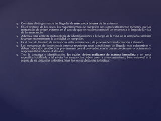  Conviene distinguir entre las llegadas de mercancía interna de las externas.
 En el primero de los casos, los requerimientos de recepción son significativamente menores que las
mercancías de origen externo, en el caso de que se realicen controles de procesos a lo largo de la vida
de las mercancías.
 Además, una correcta metodología de identificaciones a lo largo de la vida de la compañía también
favorece enormemente la actividad de recepción.
 Es el caso de traslado de mercancías entre almacenes o de proceso de transformación a almacén.
 Las mercancías de procedencia externa requieren unas condiciones de llegada más exhaustivas y
deben haber sido establecidas previamente con el proveedor, con lo que se precisa mayor actuación y
responsabilidad desde el almacén.
 Tras la descarga e identificación, las cuales deben realizarse de manera inmediata y en zona
especifica habilitada a tal efecto, las mercancías deben pasar a almacenamiento, bien temporal a la
espera de su ubicación definitiva, bien fijo en su ubicación definitiva.
 