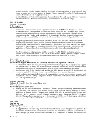 Page 2 of 3
 SIPRNET Account program manager; manages the process of receiving access to Secret electronic data
located on secure servers. assist Logistics in Ordering Printers, Imaging PCs, resolve CAC cards issues and
occasionally assist users with encrypting techniques
 Assistant Site Lead for Northrop Grumman in the absence of primary Site Lead; responsibilities are overseeing
personnel on site; KSA (Kingdom of Saudi Arabia) Technical Services sector, Eskan Village.
2009 – 27 Sept 2010
Columbus Technologies
Ft Lee Virginia
Position: Lead tech
 Contracted to perform computer systems support; Coordinated with DOIM Network Enterprise and other
technicians to resolve systemproblems; Authenticated account profiles and user’s access privileges, ensured
password controls and procedures are followed; applied security patches to automation systems to reduce
systems vulnerability. Tracked work using Remedy System Metrics, Base-lined installs of (software-Army
Gold Image and associated COTS); assisted with Certification and Accreditation Packages for SIPR systems.
 Managed support for office applications such as Windows,Word, e-mail, and other software as assigned.
Duties included researching various problems to provide appropriate responses to end users ordepartmental
staff, performing basic troubleshooting and assisting users. Monitor voice mail, e-mail, messages,and related
information for support inquiries. Loaded and configured DOIM approved operating systemsoftware and
applications on Ordnance School servers,workstations, notebooksystems and associated peripherals. .
 Provided basic support and programming skill knowledge for STAMIS (PBUSE) and related operating
software such as Microsoft Windows XP and VISTA, Microsoft Office, Oracle, Symantec Enterprise software
suite. Maintain current knowledge of relevant hardware and software applications as assigned.
2008 - 2009
Eskan Village, Saudi Arabia
Position: Client Support Administrator and Automated Data Processing Equipment Technician
 Assist and Train military personnel, enhancing computer use and techniques; Provide laptop/desktop support
and customer service to military and civilian customers; troubleshot hardware and software issues or referred
to appropriate agent/technician. Troubleshoot and resolved network connectivity issues at user level.
 Knowledgeable with Active Directory and ARS (Active Roles Server); perform TCP/IP configurations on
desktops as required. Troubleshoot Outlook / Microsoft Exchange Server connectivity issues.
 Install, configure, and maintain DOD-approved communications software on government computers and
ensured (SDC) Standard Desktop Configuration for both classified and unclassified systems. Additional task
was ADPE Equipment Manager.
Feb 2008 – Aug 2008
Anderson & Strudwick (now Sterne Agee Grou, Inc.)
Richmond, VA
Position: IT Systems Administrator
 Desktop and 2003 Server Administrator; Utilize Active Directory, Managed assets using Spice works software
and Dame-ware Tools; managed Door Security Access Server; Managed Software licensing for various
applications to include Reuters, Thompson One, outlook 2003, 2007, XP and additionally Vista OS, and
Blackberry Service Manager; Network Firewall Management using “Barracuda Filtering”; Symantec
Enterprise Manager; Telecommunications Server Management for SEC System; Desktop, Laptop and software
Asset Manager. Covered several field offices located in five different states.
2003 – 2008
DynCorp Int’l
Andrews AFB, MD
Position: Computer Systems Administrator
 IT Support to 468+ personnel using multiple software and hardware devices for optimal work performed by
management, aircraft mechanics, technical order technicians, and administrative segments. Assigned as Work
Group Manager; job entails assembly and disassembly of PC components to maximize life expectancy of
 