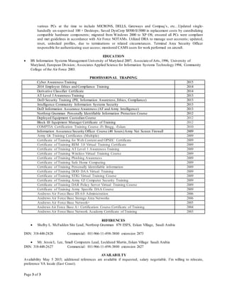 Page 3 of 3
various PCs at the time to include MICRONS, DELLS, Gateways and Compaq’s, etc…Updated single-
handedly un-supervised 100 + Desktops; Saved DynCorp $8500-$15000 in replacement costs by cannibalizing
compatible hardware components; migrated from Windows 2000 to XP OS; ensured all PCs were compliant
and met guidelines in accordance with Air Force NOTAMs. Utilized DRA to manage user accounts; updated,
reset, unlocked profiles, due to terminations or related circumstances. Terminal Area Security Officer
responsible for authenticating user access; monitored CAMS users for work performed on aircraft.
EDUCATION
 BS Information Systems Management University of Maryland 2007; Associate of Arts, 1996, University of
Maryland, European Division; Associates Applied Science for Information Systems Technology 1994, Community
College of the Air Force 2003.
PROFESSIONAL TRAINING
Cyber Awareness Training 2015
2014 Employee Ethics and Compliance Training 2014
Derivative Classifier Certificate 2014
AT Level I Awareness Training 2013
DoD Security Training (PII, Information Awareness,Ethics, Compliance) 2013
Intelligence Community Information Systems Security 2013
DoD Information Assurance Awareness (AF and Army Intelligence) 2013
Northrop Grumman Personally Identifiable Information Protection Course 2012
Deployed Equipment Custodian Course 2012
Block III Equipment Manager Certificate of Training 2012
COMPTIA Certification Training Course -Ft Bragg, -Eskan 2010
Information Assurance Security Officer Course (40 hours)Army Net Screen Firewall 2009
Army G6 Training Certificates (Multiple) 2009
Certificate of Training for Web Content and OPSEC Certificate 2009
Certificate of Training REM 3.0 Virtual Training Certificate 2009
Certificate of Training AT Level 1 Awareness Training 2009
Certificate of Training Wireless Virtual Training Course 2009
Certificate of Training Phishing Awareness 2009
Certificate of Training Safe Home Computing 2009
Certificate of Training Personally Identifiable information 2009
Certificate of Training DOD DAA Virtual Training 2009
Certificate of Training STIG Virtual Training Course 2009
Certificate of Training Army G3 Computer Security Training 2009
Certificate of Training DAR Policy Server Virtual Training Course 2009
Certificate of Training Army Specific DAA Course 2009
Andrews Air Force Base IIS 6.0 Administration 2006
Andrews Air Force Base Storage Area Networks 2006
Andrews Air Force Base Network+ 2005
Andrews Air Force Base A+ Certification Course Certificate of Training 2004
Andrews Air Force Base Network Academy Certificate of Training 2003
REFERENCES
 Shelby L. McFadden Site Lead, Northrop Grumman 879 ESFS, Eskan Village, Saudi Arabia
DSN: 318-448-2828 Commercial: 011-966-11-498-3800 extension 2873
 Mr. Jessie L. Lee, Small Computers Lead, Lockheed Martin, Eskan Village Saudi Arabia
DSN: 318-448-2627 Commercial: 011-966-11-498-3800 extension 2627
AVAILABILTY
Availability May 5 2015; additional references are available if requested; salary negotiable. I’m willing to relocate,
preference VA locale (East Coast).
 