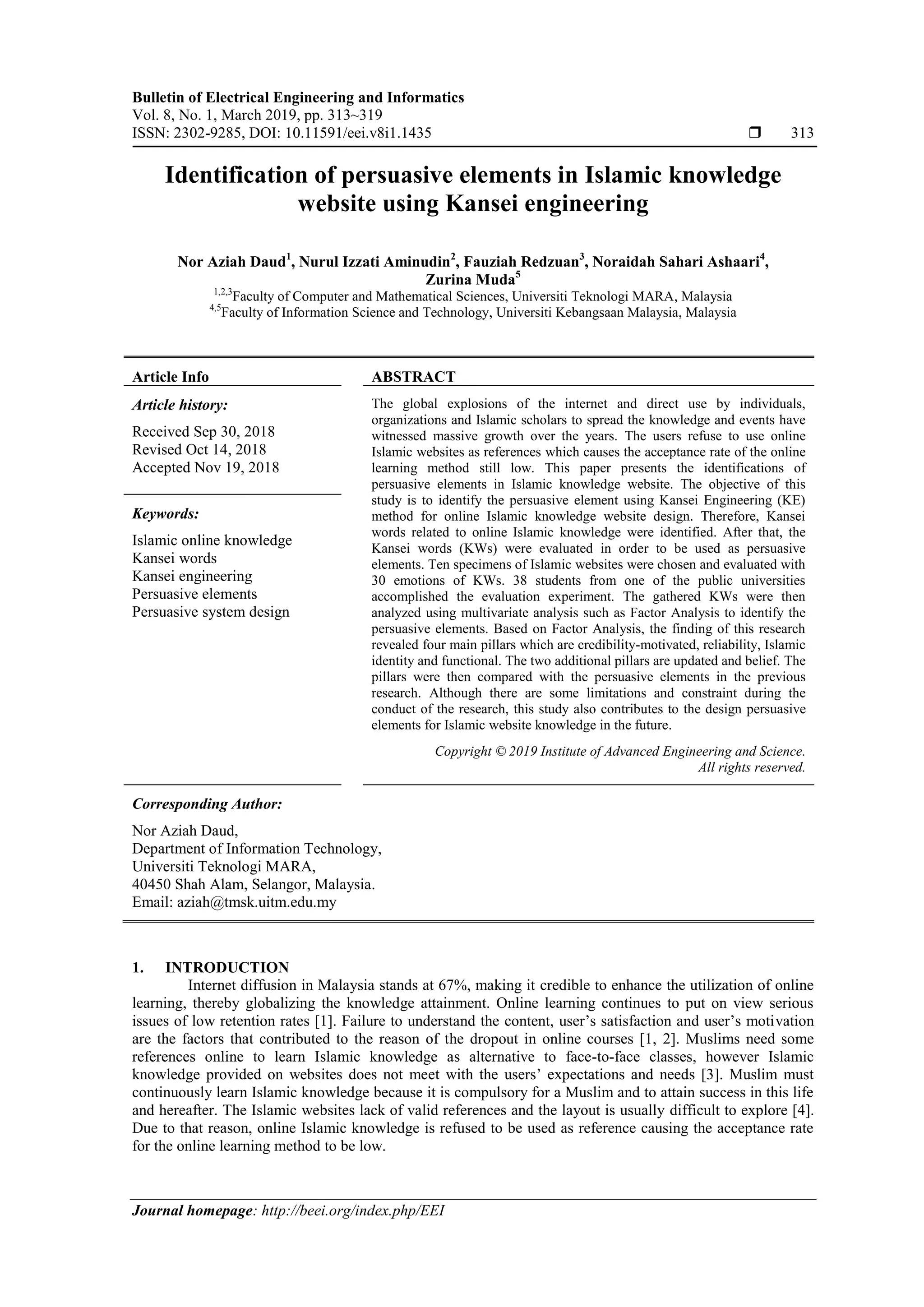 Bulletin of Electrical Engineering and Informatics
Vol. 8, No. 1, March 2019, pp. 313~319
ISSN: 2302-9285, DOI: 10.11591/eei.v8i1.1435  313
Journal homepage: http://beei.org/index.php/EEI
Identification of persuasive elements in Islamic knowledge
website using Kansei engineering
Nor Aziah Daud1
, Nurul Izzati Aminudin2
, Fauziah Redzuan3
, Noraidah Sahari Ashaari4
,
Zurina Muda5
1,2,3
Faculty of Computer and Mathematical Sciences, Universiti Teknologi MARA, Malaysia
4,5
Faculty of Information Science and Technology, Universiti Kebangsaan Malaysia, Malaysia
Article Info ABSTRACT
Article history:
Received Sep 30, 2018
Revised Oct 14, 2018
Accepted Nov 19, 2018
The global explosions of the internet and direct use by individuals,
organizations and Islamic scholars to spread the knowledge and events have
witnessed massive growth over the years. The users refuse to use online
Islamic websites as references which causes the acceptance rate of the online
learning method still low. This paper presents the identifications of
persuasive elements in Islamic knowledge website. The objective of this
study is to identify the persuasive element using Kansei Engineering (KE)
method for online Islamic knowledge website design. Therefore, Kansei
words related to online Islamic knowledge were identified. After that, the
Kansei words (KWs) were evaluated in order to be used as persuasive
elements. Ten specimens of Islamic websites were chosen and evaluated with
30 emotions of KWs. 38 students from one of the public universities
accomplished the evaluation experiment. The gathered KWs were then
analyzed using multivariate analysis such as Factor Analysis to identify the
persuasive elements. Based on Factor Analysis, the finding of this research
revealed four main pillars which are credibility-motivated, reliability, Islamic
identity and functional. The two additional pillars are updated and belief. The
pillars were then compared with the persuasive elements in the previous
research. Although there are some limitations and constraint during the
conduct of the research, this study also contributes to the design persuasive
elements for Islamic website knowledge in the future.
Keywords:
Islamic online knowledge
Kansei words
Kansei engineering
Persuasive elements
Persuasive system design
Copyright © 2019 Institute of Advanced Engineering and Science.
All rights reserved.
Corresponding Author:
Nor Aziah Daud,
Department of Information Technology,
Universiti Teknologi MARA,
40450 Shah Alam, Selangor, Malaysia.
Email: aziah@tmsk.uitm.edu.my
1. INTRODUCTION
Internet diffusion in Malaysia stands at 67%, making it credible to enhance the utilization of online
learning, thereby globalizing the knowledge attainment. Online learning continues to put on view serious
issues of low retention rates [1]. Failure to understand the content, user’s satisfaction and user’s motivation
are the factors that contributed to the reason of the dropout in online courses [1, 2]. Muslims need some
references online to learn Islamic knowledge as alternative to face-to-face classes, however Islamic
knowledge provided on websites does not meet with the users’ expectations and needs [3]. Muslim must
continuously learn Islamic knowledge because it is compulsory for a Muslim and to attain success in this life
and hereafter. The Islamic websites lack of valid references and the layout is usually difficult to explore [4].
Due to that reason, online Islamic knowledge is refused to be used as reference causing the acceptance rate
for the online learning method to be low.
 
