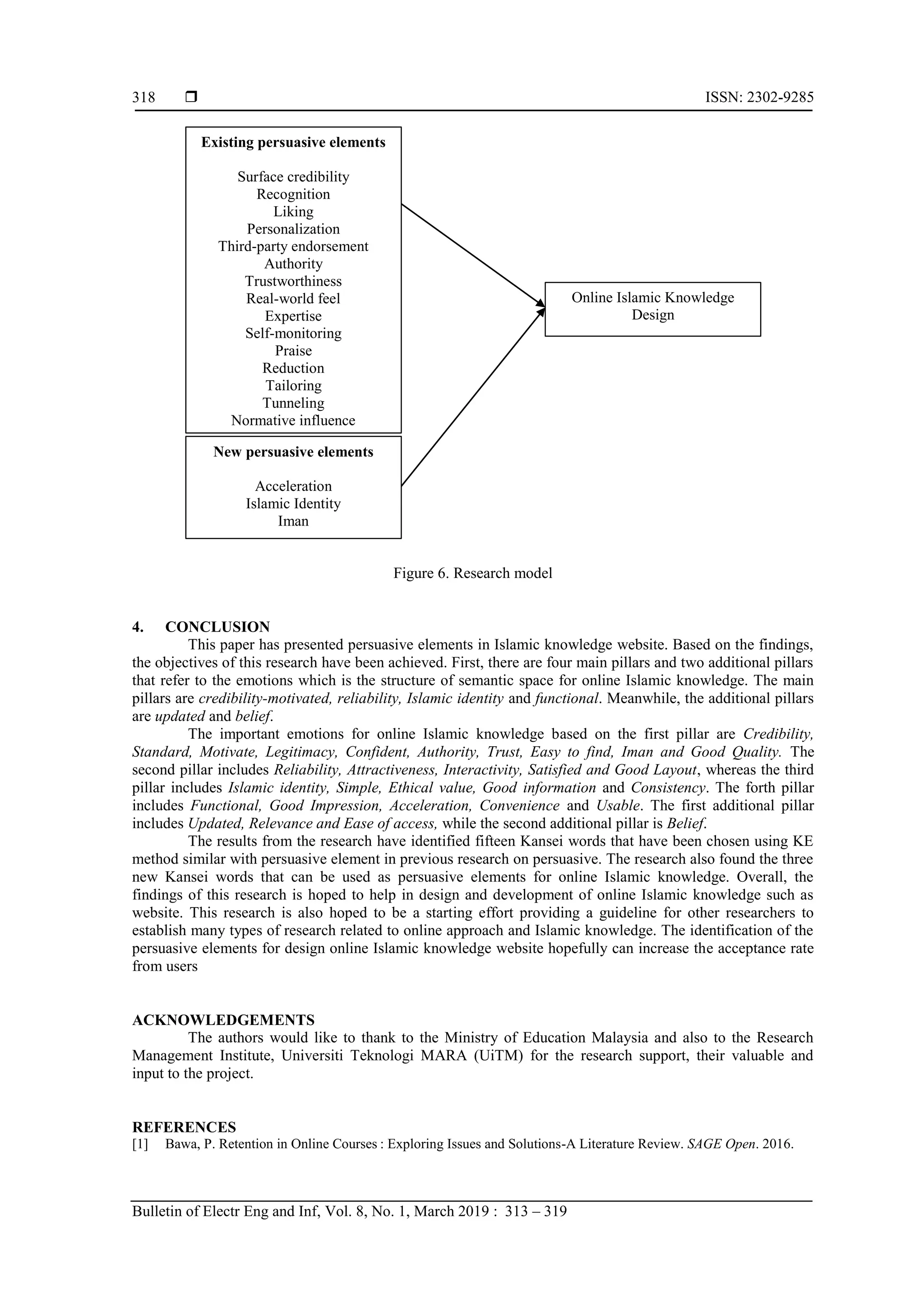  ISSN: 2302-9285
Bulletin of Electr Eng and Inf, Vol. 8, No. 1, March 2019 : 313 – 319
318
Figure 6. Research model
4. CONCLUSION
This paper has presented persuasive elements in Islamic knowledge website. Based on the findings,
the objectives of this research have been achieved. First, there are four main pillars and two additional pillars
that refer to the emotions which is the structure of semantic space for online Islamic knowledge. The main
pillars are credibility-motivated, reliability, Islamic identity and functional. Meanwhile, the additional pillars
are updated and belief.
The important emotions for online Islamic knowledge based on the first pillar are Credibility,
Standard, Motivate, Legitimacy, Confident, Authority, Trust, Easy to find, Iman and Good Quality. The
second pillar includes Reliability, Attractiveness, Interactivity, Satisfied and Good Layout, whereas the third
pillar includes Islamic identity, Simple, Ethical value, Good information and Consistency. The forth pillar
includes Functional, Good Impression, Acceleration, Convenience and Usable. The first additional pillar
includes Updated, Relevance and Ease of access, while the second additional pillar is Belief.
The results from the research have identified fifteen Kansei words that have been chosen using KE
method similar with persuasive element in previous research on persuasive. The research also found the three
new Kansei words that can be used as persuasive elements for online Islamic knowledge. Overall, the
findings of this research is hoped to help in design and development of online Islamic knowledge such as
website. This research is also hoped to be a starting effort providing a guideline for other researchers to
establish many types of research related to online approach and Islamic knowledge. The identification of the
persuasive elements for design online Islamic knowledge website hopefully can increase the acceptance rate
from users
ACKNOWLEDGEMENTS
The authors would like to thank to the Ministry of Education Malaysia and also to the Research
Management Institute, Universiti Teknologi MARA (UiTM) for the research support, their valuable and
input to the project.
REFERENCES
[1] Bawa, P. Retention in Online Courses : Exploring Issues and Solutions-A Literature Review. SAGE Open. 2016.
Existing persuasive elements
Surface credibility
Recognition
Liking
Personalization
Third-party endorsement
Authority
Trustworthiness
Real-world feel
Expertise
Self-monitoring
Praise
Reduction
Tailoring
Tunneling
Normative influence
New persuasive elements
Acceleration
Islamic Identity
Iman
Online Islamic Knowledge
Design
 