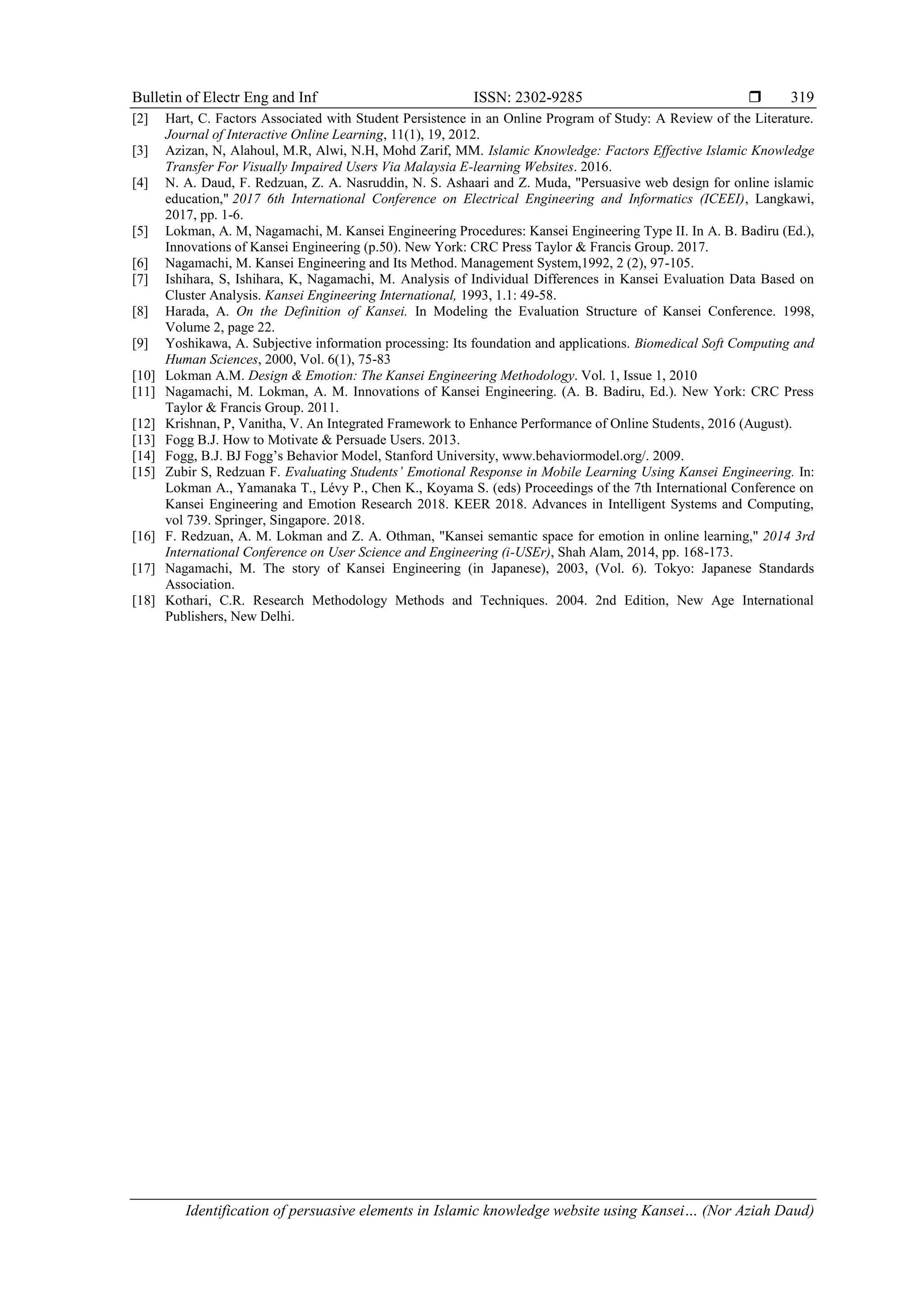Bulletin of Electr Eng and Inf ISSN: 2302-9285 
Identification of persuasive elements in Islamic knowledge website using Kansei… (Nor Aziah Daud)
319
[2] Hart, C. Factors Associated with Student Persistence in an Online Program of Study: A Review of the Literature.
Journal of Interactive Online Learning, 11(1), 19, 2012.
[3] Azizan, N, Alahoul, M.R, Alwi, N.H, Mohd Zarif, MM. Islamic Knowledge: Factors Effective Islamic Knowledge
Transfer For Visually Impaired Users Via Malaysia E-learning Websites. 2016.
[4] N. A. Daud, F. Redzuan, Z. A. Nasruddin, N. S. Ashaari and Z. Muda, "Persuasive web design for online islamic
education," 2017 6th International Conference on Electrical Engineering and Informatics (ICEEI), Langkawi,
2017, pp. 1-6.
[5] Lokman, A. M, Nagamachi, M. Kansei Engineering Procedures: Kansei Engineering Type II. In A. B. Badiru (Ed.),
Innovations of Kansei Engineering (p.50). New York: CRC Press Taylor & Francis Group. 2017.
[6] Nagamachi, M. Kansei Engineering and Its Method. Management System,1992, 2 (2), 97-105.
[7] Ishihara, S, Ishihara, K, Nagamachi, M. Analysis of Individual Differences in Kansei Evaluation Data Based on
Cluster Analysis. Kansei Engineering International, 1993, 1.1: 49-58.
[8] Harada, A. On the Definition of Kansei. In Modeling the Evaluation Structure of Kansei Conference. 1998,
Volume 2, page 22.
[9] Yoshikawa, A. Subjective information processing: Its foundation and applications. Biomedical Soft Computing and
Human Sciences, 2000, Vol. 6(1), 75-83
[10] Lokman A.M. Design & Emotion: The Kansei Engineering Methodology. Vol. 1, Issue 1, 2010
[11] Nagamachi, M. Lokman, A. M. Innovations of Kansei Engineering. (A. B. Badiru, Ed.). New York: CRC Press
Taylor & Francis Group. 2011.
[12] Krishnan, P, Vanitha, V. An Integrated Framework to Enhance Performance of Online Students, 2016 (August).
[13] Fogg B.J. How to Motivate & Persuade Users. 2013.
[14] Fogg, B.J. BJ Fogg’s Behavior Model, Stanford University, www.behaviormodel.org/. 2009.
[15] Zubir S, Redzuan F. Evaluating Students’ Emotional Response in Mobile Learning Using Kansei Engineering. In:
Lokman A., Yamanaka T., Lévy P., Chen K., Koyama S. (eds) Proceedings of the 7th International Conference on
Kansei Engineering and Emotion Research 2018. KEER 2018. Advances in Intelligent Systems and Computing,
vol 739. Springer, Singapore. 2018.
[16] F. Redzuan, A. M. Lokman and Z. A. Othman, "Kansei semantic space for emotion in online learning," 2014 3rd
International Conference on User Science and Engineering (i-USEr), Shah Alam, 2014, pp. 168-173.
[17] Nagamachi, M. The story of Kansei Engineering (in Japanese), 2003, (Vol. 6). Tokyo: Japanese Standards
Association.
[18] Kothari, C.R. Research Methodology Methods and Techniques. 2004. 2nd Edition, New Age International
Publishers, New Delhi.
 