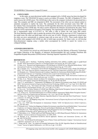 TELKOMNIKA Telecommun Comput El Control 
2D mapping using omni-directional mobile robot equipped with LiDAR (Muhammad Rivai)
1473
4. CONCLUSION
In this study, an omni-directional mobile robot equipped with a LiDAR sensor has been developed for
mapping a room. The YDLiDAR X4 sensor is used as an indoor 2D scanner. The SBC of Raspberry Pi 3 B is
used to access the LiDAR sensor. The LiDAR data is then sent to the computer wirelessly to be processed into a
map. This computer and SBC are integrated in ROS. The movement of the robot can use manual control or
automatic navigation to explore the room. The commands for the robot movement come from SBC via
the Arduino Nano microcontroller. The Hector SLAM algorithm determines the position of the robot based on
Scan Matching of the LiDAR data. The data is used to determine the obstacles encountered by the robot. These
obstacles will be represented in Occupancy Grid mapping. The experimental results show that the LiDAR sensor
has a measurement range of 0.12-10.5 m. The robot is able to follow the wall using PID control.
The Scan Matching method is able to predict the position of the robot with an error rate of 3.9%. Experiment in
the model room, the robot can build maps with an error rate of 6.44%. Whereas, experiment in actual room,
the robot can move automatically to construct maps with an error rate of 4.59%. These results indicate that
the mobile robot equipped with LiDAR are able to build maps accurately. For future work, we will develop
three-dimensional mapping using a mobile robot accompanied by LiDAR to search for victims in a
collapsed building.
ACKNOWLEDGEMENTS
This research was carried out with financial aid support from the Ministry of Research, Technology
and Higher Education of the Republic of Indonesia (Kemenristekdikti RI) and Lembaga Penelitian dan
Pengabdian Kepada Masyarakat (LPPM) Institut Teknologi Sepuluh Nopember (ITS) Surabaya.
REFERENCES
[1] O. Vysotska and C. Stachniss, “Exploiting building information from publicly available maps in graph-based
SLAM,” IEEE International Conference on Intelligent Robots and Systems, pp. 4511-4516, 2016.
[2] D. Shen, et al., “Research and Implementation of SLAM Based on LIDAR for Four-Wheeled Mobile Robot,” IEEE
International Conference on Intelligent Robotic and Control Engineering, pp. 19-23, 2018.
[3] M. G. Ocando, et al., “Autonomous 2D SLAM and 3D Mapping of an Environment Using a Single 2D LIDAR and
ROS,” 2017 Latin American Robotics Symposium and 2017 Brazilian Symposium on Robotics, pp. 2-7, Nov 2017.
[4] D. Ghorpade, et al., “Obstacle Detection and Avoidance Algorithm for Autonomous Mobile Robot using 2D LiDAR,”
International Conference on Computing, Communication, Control and Automation, pp. 1-6, 2018.
[5] P. Mirowski, et al., “Depth camera SLAM on a low-cost WiFi mapping robot,” IEEE International Conference of
Technologies for Practical Robot Application, pp. 1-6, 2012.
[6] D. Han, et al., “Dynamic obstacle avoidance for manipulators using distance calculation and discrete detection,”
Robotics and Computer Integrated Manufacturing, vol. 49, pp. 98-104, Feb 2018.
[7] Arun T. S., and Krishna S., “Autonomous 2D Mapping of an Unknown Environment using Single 1D LIDAR and
ROS,” International Journal of Engineering Research and Technology (IJERT), vol. 7, no. 3, pp. 10-13, Mar 2018.
[8] M. Stefanczyk, et al., “3D Camera and Lidar Utilization for Mobile Robot Navigation,” Journal of Automation,
Mobile Robotics and Intelligent Systems, vol. 7, no. 4, pp. 27-33, 2013.
[9] X. Niu, et al., “An Online Solution of LiDAR Scan Matching Aided Inertial Navigation System for Indoor Mobile
Mapping,” Mobile Information Systems, vol. 2017, pp. 1-11, 2017.
[10] S. N. Anual, et al., “GA-based Optimisation of a LiDAR Feedback Autonomous Mobile Robot Navigation System,”
Bulletin of Electrical Engineering and Informatics, vol. 7, no. 3, pp. 433-441, Sep 2018.
[11] H. Wang, et al., “Real-Time Vehicle Detection Algorithm Based on Vision and Lidar Point Cloud Fusion,” Journal
of Sensors, vol. 2019, pp. 1-9, 2019.
[12] V. Vandana, et al., “3D Mapping using Lidar,” International Journal of Engineering Research and Technology, vol.
6, no. 13, pp. 1-4, 2018.
[13] J. Liu, e al., “TOF Lidar Development in Autonomous Vehicle,” IEEE 3rd Optoelectronics Global Conference,
pp. 185-190, 2018.
[14] R. Watiasih, et al., “Online Gas Mapping in Outdoor Environment using Solar-Powered Mobile Robot,” International
Conference on Computer Engineering, Network and Intelligent Multimedia, pp. 245-250, 2018.
[15] R. Watiasih, et al., “Path Planning Mobile Robot Using Waypoint For Gas Level Mapping,” International Seminar
on Intelligent Technology and Its Application, pp. 261-266, 2017.
[16] P. Marin-plaza, et al., “Global and Local Path Planning Study in a ROS-Based Research Platform for Autonomous
Vehicles,” Journal of Advanced Transportation, vol. 2018, 2018.
[17] M. Mustafa, et al., “Guaranteed SLAM-An interval approach,” Robotics and Autonomous Systems, vol. 100,
pp. 160-170, Feb 2018.
[18] J. Li, et al., “SLAM Based On Information Fusion of Stereo Vision and Electronic Compass,” International Journal
of Robotics Automation, vol. 31, no. 3, 2016.
[19] J. Wang and W. Chen, “An Improved Extended Information Filter SLAM Algorithm Based on Omnidirectional
Vision,” Journal of Applied Mathematics, vol. 2014, no. 4, pp. 1-10, 2014.
 