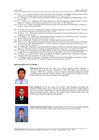  ISSN: 1693-6930
TELKOMNIKA Telecommun Comput El Control, Vol. 18, No. 3, June 2020: 1467 - 1474
1474
[20] Xiao L., et al., “Dynamic-SLAM: Semantic Monocular Visual Localization and Mapping Based on Deep Learning
in Dynamic Environment,” Robotics and Autonomous Systems, vol. 117, pp. 1-16, 2019.
[21] H. A. Daoud, et al., “SLAMM: Visual Monocular SLAM With Continuous Mapping Using Multiple Maps,” PLOS,
pp. 1-22, 2018.
[22] F. A. Cheein, et al., “Optimized EIF-SLAM Algorithm for Precision Agriculture Mapping Based on Stems
Detection,” Computer and Electronics in Agriculture, vol. 78, no. 2, pp. 195-207, Sep 2011.
[23] D. Reiser, et al., “Iterative Individual Plant Clustering In Maize With Assembled 2D LiDAR Data,” Computers in
Industry, vol. 99, pp. 42-52, Apr 2018.
[24] E. Horvath and C. R. Pozna, “Probabilistic Occupancy Grid Map Building for Neobotix MP500 Robot,” Workshop
on Positioning, Navigation and Communications, pp. 2-5, 2016.
[25] Tazir M. L., et al., “CICP: Cluster Iterative Closest Point for Sparse-Dense Point Cloud Registration,” Robotics and
Autonomous System, Jul 2018.
[26] A. M. Ramiya, et al., “Segmentation Based Building Detection Approach from LiDAR Point Cloud,” The Egyptian
Journal of Remote Sensing and Space Science, pp. 1-7, 2016.
[27] Eben U. and Gareth H., “Raspberry Pi User Guide,” First Edit. John Wiley & Sons Ltd, 2016.
[28] M. Rivai, et al., “Meat Freshness Identification System Using Gas Sensor Array and Color Sensor in Conjunction
with Neural Network Pattern Recognition,” Journal of Theorical and Applied Information Technology, vol. 96,
no. 12, pp. 3861-3872, Jun 2018.
[29] K.Al-Mutib and F.Abdessemed,“Indoor Mobile Robot Navigation in Unknown Environment Using Fuzzy Logic Based
Behaviors,” Advanced in Science, Technology and Engineering Systems Journal, vol. 2, no. 3, pp. 327-337, 2017.
[30] U. Farooq, et al., “Design and low cost implementation of a fuzzy logic controller for wall following behavior of a
mobile robot,” 2nd International Conference on Signal Processing Systems, vol. 2, pp. V2-740-V2-746, 2010.
[31] D. Hanafi, et al., “Wall Follower Autonomous Robot Development Applying Fuzzy Incremental Controller,”
Inteligent Control and Automation, vol. 4, pp. 18-25, 2013.
[32] I. Z. Ibragimov and I. M. Afanasyev, “Comparison of ROS-based Visual SLAM methods in homogeneous indoor
environment,” 14th Workshop on Positioning, Navigation and Communication, Oct 2017.
BIOGRAPHIES OF AUTHORS
Muhammad Rivai received BE degree from Institut Teknologi Sepuluh Nopember in
1993, ME degree from University of Indonesia in 1997, PhD degree from University of
Airlangga in 2006. He is currently a lecturer at Electrical Engineering Department, Institut
Teknologi Sepuluh Nopember, Surabaya, Indonesia. His research interests include gas sensors,
mobile robots, fuzzy logic, PID, and neural network applications.
Dony Hutabarat received BCS degree from Sekolah Tinggi Manajemen Informatika dan
Komputer (STMIK) Banten Jaya in 2005, M. Eng. degree from University of Gadjah Mada in
2015. He is currently a PhD Student at Electrical Engineering Department, Institut Teknologi
Sepuluh Nopember, Surabaya, Indonesia. His research interests include mobile robots, web
programming, and Desktop Application Development.
Zishwa Muhammad Jauhar Nafis received BE degree from Institut Teknologi Sepuluh Nopember
in 2019. His research interests include mobile robots, electronics, and microcontrollers.
 