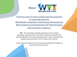 About
The first event in Italy and Europe focused only
on wearable devices.
Worldwide companies and startup will showcase
their products and prototypes for both business
and consumer audience.
IDC “ The worldwide wearable computing market is finally
expanding...with more than 19.2 millions of devices sold across the
world during 2014, more than tripling last year's sales. From there, the
global market will swell to 111.9 million units in 2018.
In Italy revenues will grow by 75% each year, reaching 450 millions of
euros in the next three years. ”
 