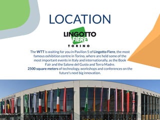 The WTT is waiting for you in Pavilion 5 of Lingotto Fiere, the most
famous exhibition centre in Torino, where are held some of the
most important events in Italy and internationally, as the Book
Fair and the Salone del Gusto and Terra Madre.
2500 square meters of technology, workshops and conferences on the
future's next big innovation.
LOCATION
 