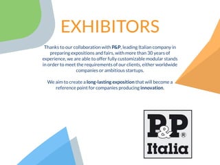Thanks to our collaboration with P&P, leading Italian company in
preparing expositions and fairs, with more than 30 years of
experience, we are able to offer fully customizable modular stands
in order to meet the requirements of our clients, either worldwide
companies or ambitious startups.
We aim to create a long-lasting exposition that will become a
reference point for companies producing innovation.
EXHIBITORS
 