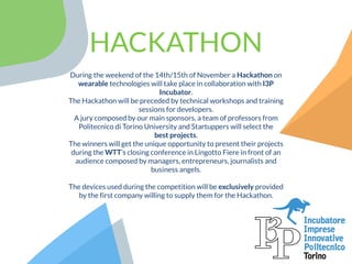 HACKATHON
During the weekend of the 14th/15th of November a Hackathon on
wearable technologies will take place in collaboration with I3P
Incubator. 
The Hackathon will be preceded by technical workshops and training
sessions for developers.
A jury composed by our main sponsors, a team of professors from
Politecnico di Torino University and Startuppers will select the
best projects.
The winners will get the unique opportunity to present their projects
during the WTT’s closing conference in Lingotto Fiere in front of an
audience composed by managers, entrepreneurs, journalists and
business angels.
The devices used during the competition will be exclusively provided
by the first company willing to supply them for the Hackathon.
 
