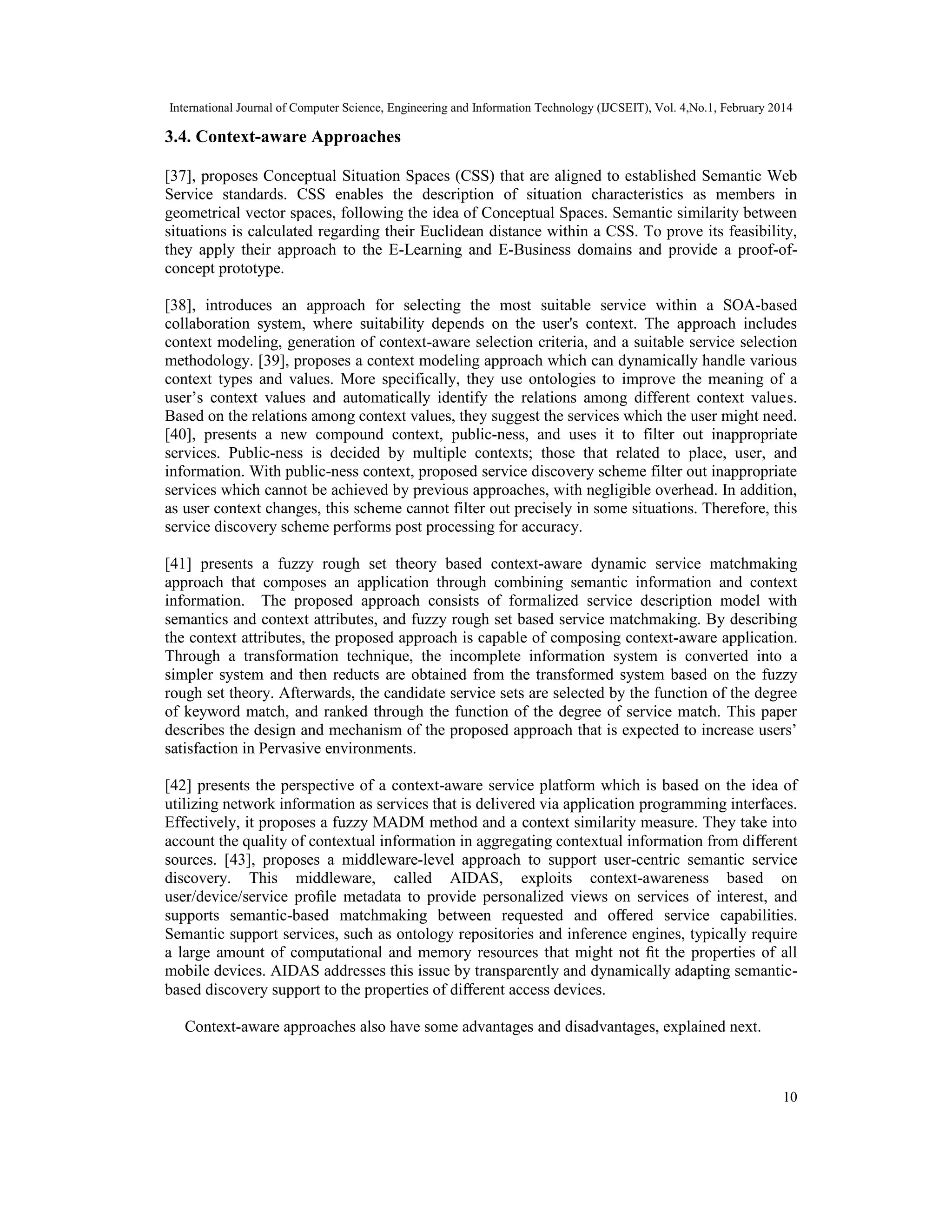International Journal of Computer Science, Engineering and Information Technology (IJCSEIT), Vol. 4,No.1, February 2014
10
3.4. Context-aware Approaches
[37], proposes Conceptual Situation Spaces (CSS) that are aligned to established Semantic Web
Service standards. CSS enables the description of situation characteristics as members in
geometrical vector spaces, following the idea of Conceptual Spaces. Semantic similarity between
situations is calculated regarding their Euclidean distance within a CSS. To prove its feasibility,
they apply their approach to the E-Learning and E-Business domains and provide a proof-of-
concept prototype.
[38], introduces an approach for selecting the most suitable service within a SOA-based
collaboration system, where suitability depends on the user's context. The approach includes
context modeling, generation of context-aware selection criteria, and a suitable service selection
methodology. [39], proposes a context modeling approach which can dynamically handle various
context types and values. More specifically, they use ontologies to improve the meaning of a
user’s context values and automatically identify the relations among different context values.
Based on the relations among context values, they suggest the services which the user might need.
[40], presents a new compound context, public-ness, and uses it to filter out inappropriate
services. Public-ness is decided by multiple contexts; those that related to place, user, and
information. With public-ness context, proposed service discovery scheme filter out inappropriate
services which cannot be achieved by previous approaches, with negligible overhead. In addition,
as user context changes, this scheme cannot filter out precisely in some situations. Therefore, this
service discovery scheme performs post processing for accuracy.
[41] presents a fuzzy rough set theory based context-aware dynamic service matchmaking
approach that composes an application through combining semantic information and context
information. The proposed approach consists of formalized service description model with
semantics and context attributes, and fuzzy rough set based service matchmaking. By describing
the context attributes, the proposed approach is capable of composing context-aware application.
Through a transformation technique, the incomplete information system is converted into a
simpler system and then reducts are obtained from the transformed system based on the fuzzy
rough set theory. Afterwards, the candidate service sets are selected by the function of the degree
of keyword match, and ranked through the function of the degree of service match. This paper
describes the design and mechanism of the proposed approach that is expected to increase users’
satisfaction in Pervasive environments.
[42] presents the perspective of a context-aware service platform which is based on the idea of
utilizing network information as services that is delivered via application programming interfaces.
Effectively, it proposes a fuzzy MADM method and a context similarity measure. They take into
account the quality of contextual information in aggregating contextual information from diﬀerent
sources. [43], proposes a middleware-level approach to support user-centric semantic service
discovery. This middleware, called AIDAS, exploits context-awareness based on
user/device/service proﬁle metadata to provide personalized views on services of interest, and
supports semantic-based matchmaking between requested and oﬀered service capabilities.
Semantic support services, such as ontology repositories and inference engines, typically require
a large amount of computational and memory resources that might not ﬁt the properties of all
mobile devices. AIDAS addresses this issue by transparently and dynamically adapting semantic-
based discovery support to the properties of diﬀerent access devices.
Context-aware approaches also have some advantages and disadvantages, explained next.
 