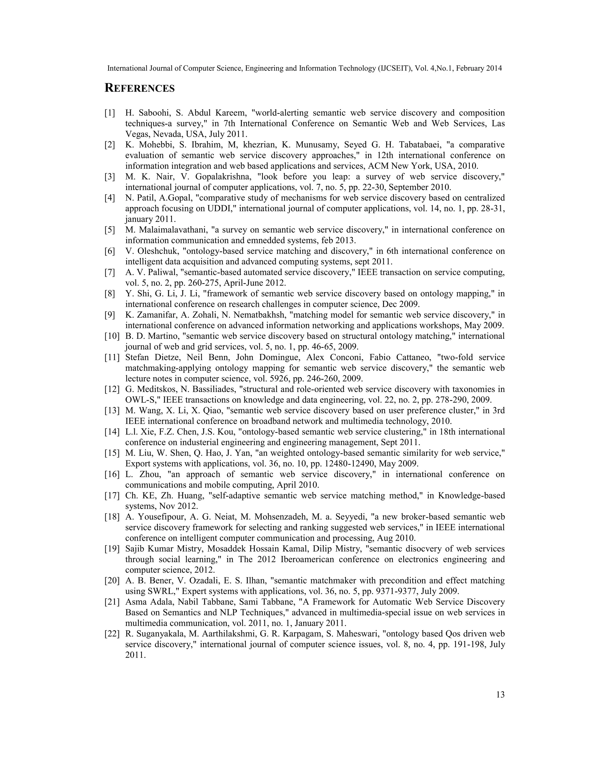 International Journal of Computer Science, Engineering and Information Technology (IJCSEIT), Vol. 4,No.1, February 2014
13
REFERENCES
[1] H. Saboohi, S. Abdul Kareem, "world-alerting semantic web service discovery and composition
techniques-a survey," in 7th International Conference on Semantic Web and Web Services, Las
Vegas, Nevada, USA, July 2011.
[2] K. Mohebbi, S. Ibrahim, M, khezrian, K. Munusamy, Seyed G. H. Tabatabaei, "a comparative
evaluation of semantic web service discovery approaches," in 12th international conference on
information integration and web based applications and services, ACM New York, USA, 2010.
[3] M. K. Nair, V. Gopalakrishna, "look before you leap: a survey of web service discovery,"
international journal of computer applications, vol. 7, no. 5, pp. 22-30, September 2010.
[4] N. Patil, A.Gopal, "comparative study of mechanisms for web service discovery based on centralized
approach focusing on UDDI," international journal of computer applications, vol. 14, no. 1, pp. 28-31,
january 2011.
[5] M. Malaimalavathani, "a survey on semantic web service discovery," in international conference on
information communication and emnedded systems, feb 2013.
[6] V. Oleshchuk, "ontology-based service matching and discovery," in 6th international conference on
intelligent data acquisition and advanced computing systems, sept 2011.
[7] A. V. Paliwal, "semantic-based automated service discovery," IEEE transaction on service computing,
vol. 5, no. 2, pp. 260-275, April-June 2012.
[8] Y. Shi, G. Li, J. Li, "framework of semantic web service discovery based on ontology mapping," in
international conference on research challenges in computer science, Dec 2009.
[9] K. Zamanifar, A. Zohali, N. Nematbakhsh, "matching model for semantic web service discovery," in
international conference on advanced information networking and applications workshops, May 2009.
[10] B. D. Martino, "semantic web service discovery based on structural ontology matching," international
journal of web and grid services, vol. 5, no. 1, pp. 46-65, 2009.
[11] Stefan Dietze, Neil Benn, John Domingue, Alex Conconi, Fabio Cattaneo, "two-fold service
matchmaking-applying ontology mapping for semantic web service discovery," the semantic web
lecture notes in computer science, vol. 5926, pp. 246-260, 2009.
[12] G. Meditskos, N. Bassiliades, "structural and role-oriented web service discovery with taxonomies in
OWL-S," IEEE transactions on knowledge and data engineering, vol. 22, no. 2, pp. 278-290, 2009.
[13] M. Wang, X. Li, X. Qiao, "semantic web service discovery based on user preference cluster," in 3rd
IEEE international conference on broadband network and multimedia technology, 2010.
[14] L.l. Xie, F.Z. Chen, J.S. Kou, "ontology-based semantic web service clustering," in 18th international
conference on industerial engineering and engineering management, Sept 2011.
[15] M. Liu, W. Shen, Q. Hao, J. Yan, "an weighted ontology-based semantic similarity for web service,"
Export systems with applications, vol. 36, no. 10, pp. 12480-12490, May 2009.
[16] L. Zhou, "an approach of semantic web service discovery," in international conference on
communications and mobile computing, April 2010.
[17] Ch. KE, Zh. Huang, "self-adaptive semantic web service matching method," in Knowledge-based
systems, Nov 2012.
[18] A. Yousefipour, A. G. Neiat, M. Mohsenzadeh, M. a. Seyyedi, "a new broker-based semantic web
service discovery framework for selecting and ranking suggested web services," in IEEE international
conference on intelligent computer communication and processing, Aug 2010.
[19] Sajib Kumar Mistry, Mosaddek Hossain Kamal, Dilip Mistry, "semantic disocvery of web services
through social learning," in The 2012 Iberoamerican conference on electronics engineering and
computer science, 2012.
[20] A. B. Bener, V. Ozadali, E. S. Ilhan, "semantic matchmaker with precondition and effect matching
using SWRL," Expert systems with applications, vol. 36, no. 5, pp. 9371-9377, July 2009.
[21] Asma Adala, Nabil Tabbane, Sami Tabbane, "A Framework for Automatic Web Service Discovery
Based on Semantics and NLP Techniques," advanced in multimedia-special issue on web services in
multimedia communication, vol. 2011, no. 1, January 2011.
[22] R. Suganyakala, M. Aarthilakshmi, G. R. Karpagam, S. Maheswari, "ontology based Qos driven web
service discovery," international journal of computer science issues, vol. 8, no. 4, pp. 191-198, July
2011.
 