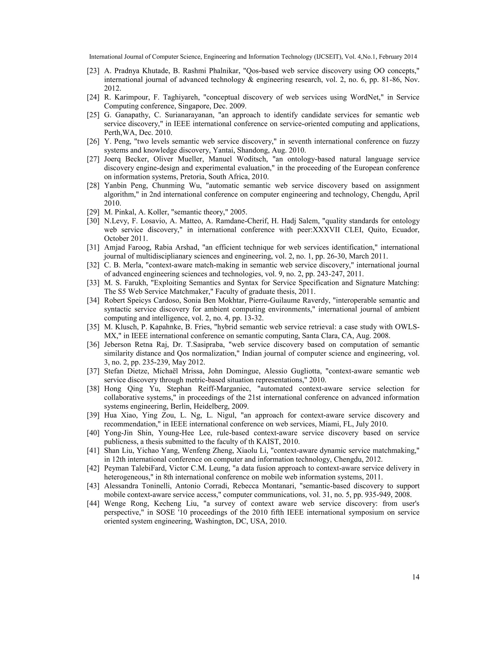 International Journal of Computer Science, Engineering and Information Technology (IJCSEIT), Vol. 4,No.1, February 2014
14
[23] A. Pradnya Khutade, B. Rashmi Phalnikar, "Qos-based web service discovery using OO concepts,"
international journal of advanced technology & engineering research, vol. 2, no. 6, pp. 81-86, Nov.
2012.
[24] R. Karimpour, F. Taghiyareh, "conceptual discovery of web services using WordNet," in Service
Computing conference, Singapore, Dec. 2009.
[25] G. Ganapathy, C. Surianarayanan, "an approach to identify candidate services for semantic web
service discovery," in IEEE international conference on service-oriented computing and applications,
Perth,WA, Dec. 2010.
[26] Y. Peng, "two levels semantic web service discovery," in seventh international conference on fuzzy
systems and knowledge discovery, Yantai, Shandong, Aug. 2010.
[27] Joerq Becker, Oliver Mueller, Manuel Woditsch, "an ontology-based natural language service
discovery engine-design and experimental evaluation," in the proceeding of the European conference
on information systems, Pretoria, South Africa, 2010.
[28] Yanbin Peng, Chunming Wu, "automatic semantic web service discovery based on assignment
algorithm," in 2nd international conference on computer engineering and technology, Chengdu, April
2010.
[29] M. Pinkal, A. Koller, "semantic theory," 2005.
[30] N.Levy, F. Losavio, A. Matteo, A. Ramdane-Cherif, H. Hadj Salem, "quality standards for ontology
web service discovery," in international conference with peer:XXXVII CLEI, Quito, Ecuador,
October 2011.
[31] Amjad Faroog, Rabia Arshad, "an efficient technique for web services identification," international
journal of multidisciplianary sciences and engineering, vol. 2, no. 1, pp. 26-30, March 2011.
[32] C. B. Merla, "context-aware match-making in semantic web service discovery," international journal
of advanced engineering sciences and technologies, vol. 9, no. 2, pp. 243-247, 2011.
[33] M. S. Farukh, "Exploiting Semantics and Syntax for Service Specification and Signature Matching:
The S5 Web Service Matchmaker," Faculty of graduate thesis, 2011.
[34] Robert Speicys Cardoso, Sonia Ben Mokhtar, Pierre-Guilaume Raverdy, "interoperable semantic and
syntactic service discovery for ambient computing environments," international journal of ambient
computing and intelligence, vol. 2, no. 4, pp. 13-32.
[35] M. Klusch, P. Kapahnke, B. Fries, "hybrid semantic web service retrieval: a case study with OWLS-
MX," in IEEE international conference on semantic computing, Santa Clara, CA, Aug. 2008.
[36] Jeberson Retna Raj, Dr. T.Sasipraba, "web service discovery based on computation of semantic
similarity distance and Qos normalization," Indian journal of computer science and engineering, vol.
3, no. 2, pp. 235-239, May 2012.
[37] Stefan Dietze, Michaël Mrissa, John Domingue, Alessio Gugliotta, "context-aware semantic web
service discovery through metric-based situation representations," 2010.
[38] Hong Qing Yu, Stephan Reiff-Marganiec, "automated context-aware service selection for
collaborative systems," in proceedings of the 21st international conference on advanced information
systems engineering, Berlin, Heidelberg, 2009.
[39] Hua Xiao, Ying Zou, L. Ng, L. Nigul, "an approach for context-aware service discovery and
recommendation," in IEEE international conference on web services, Miami, FL, July 2010.
[40] Yong-Jin Shin, Young-Hee Lee, rule-based context-aware service discovery based on service
publicness, a thesis submitted to the faculty of th KAIST, 2010.
[41] Shan Liu, Yichao Yang, Wenfeng Zheng, Xiaolu Li, "context-aware dynamic service matchmaking,"
in 12th international conference on computer and information technology, Chengdu, 2012.
[42] Peyman TalebiFard, Victor C.M. Leung, "a data fusion approach to context-aware service delivery in
heterogeneous," in 8th international conference on mobile web information systems, 2011.
[43] Alessandra Toninelli, Antonio Corradi, Rebecca Montanari, "semantic-based discovery to support
mobile context-aware service access," computer communications, vol. 31, no. 5, pp. 935-949, 2008.
[44] Wenge Rong, Kecheng Liu, "a survey of context aware web service discovery: from user's
perspective," in SOSE '10 proceedings of the 2010 fifth IEEE international symposium on service
oriented system engineering, Washington, DC, USA, 2010.
 