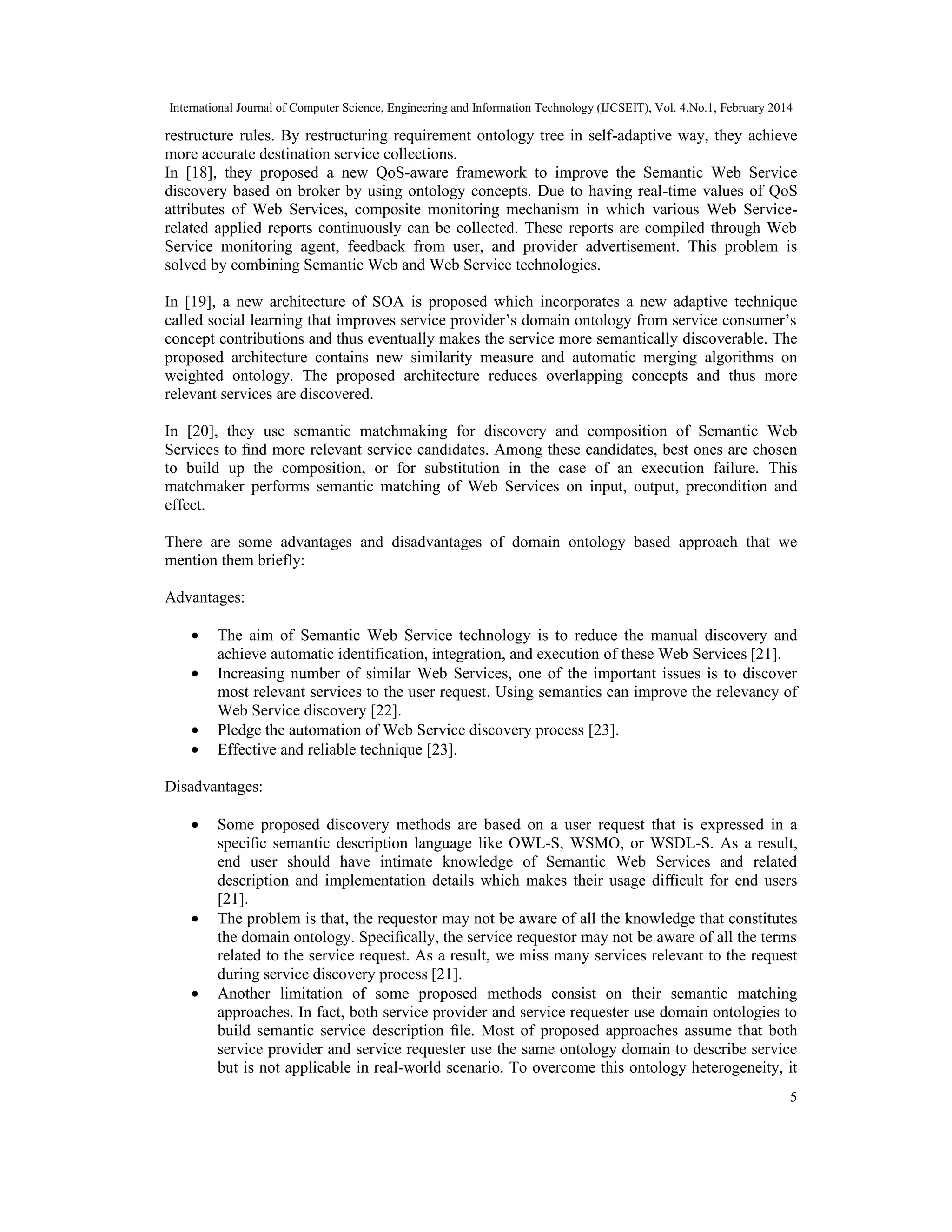 International Journal of Computer Science, Engineering and Information Technology (IJCSEIT), Vol. 4,No.1, February 2014
5
restructure rules. By restructuring requirement ontology tree in self-adaptive way, they achieve
more accurate destination service collections.
In [18], they proposed a new QoS-aware framework to improve the Semantic Web Service
discovery based on broker by using ontology concepts. Due to having real-time values of QoS
attributes of Web Services, composite monitoring mechanism in which various Web Service-
related applied reports continuously can be collected. These reports are compiled through Web
Service monitoring agent, feedback from user, and provider advertisement. This problem is
solved by combining Semantic Web and Web Service technologies.
In [19], a new architecture of SOA is proposed which incorporates a new adaptive technique
called social learning that improves service provider’s domain ontology from service consumer’s
concept contributions and thus eventually makes the service more semantically discoverable. The
proposed architecture contains new similarity measure and automatic merging algorithms on
weighted ontology. The proposed architecture reduces overlapping concepts and thus more
relevant services are discovered.
In [20], they use semantic matchmaking for discovery and composition of Semantic Web
Services to ﬁnd more relevant service candidates. Among these candidates, best ones are chosen
to build up the composition, or for substitution in the case of an execution failure. This
matchmaker performs semantic matching of Web Services on input, output, precondition and
effect.
There are some advantages and disadvantages of domain ontology based approach that we
mention them briefly:
Advantages:
• The aim of Semantic Web Service technology is to reduce the manual discovery and
achieve automatic identification, integration, and execution of these Web Services [21].
• Increasing number of similar Web Services, one of the important issues is to discover
most relevant services to the user request. Using semantics can improve the relevancy of
Web Service discovery [22].
• Pledge the automation of Web Service discovery process [23].
• Effective and reliable technique [23].
Disadvantages:
• Some proposed discovery methods are based on a user request that is expressed in a
speciﬁc semantic description language like OWL-S, WSMO, or WSDL-S. As a result,
end user should have intimate knowledge of Semantic Web Services and related
description and implementation details which makes their usage diﬃcult for end users
[21].
• The problem is that, the requestor may not be aware of all the knowledge that constitutes
the domain ontology. Speciﬁcally, the service requestor may not be aware of all the terms
related to the service request. As a result, we miss many services relevant to the request
during service discovery process [21].
• Another limitation of some proposed methods consist on their semantic matching
approaches. In fact, both service provider and service requester use domain ontologies to
build semantic service description ﬁle. Most of proposed approaches assume that both
service provider and service requester use the same ontology domain to describe service
but is not applicable in real-world scenario. To overcome this ontology heterogeneity, it
 