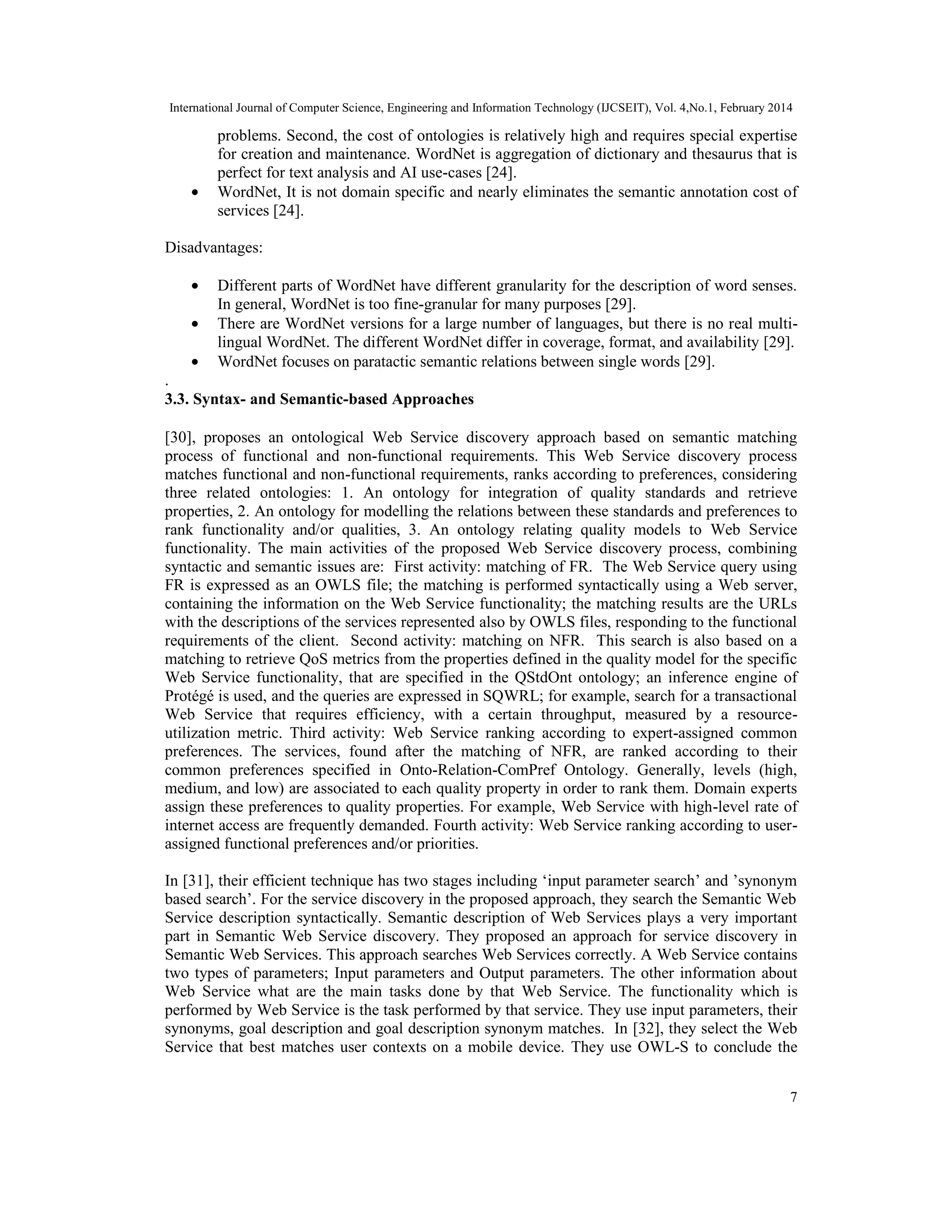 International Journal of Computer Science, Engineering and Information Technology (IJCSEIT), Vol. 4,No.1, February 2014
7
problems. Second, the cost of ontologies is relatively high and requires special expertise
for creation and maintenance. WordNet is aggregation of dictionary and thesaurus that is
perfect for text analysis and AI use-cases [24].
• WordNet, It is not domain specific and nearly eliminates the semantic annotation cost of
services [24].
Disadvantages:
• Different parts of WordNet have different granularity for the description of word senses.
In general, WordNet is too fine-granular for many purposes [29].
• There are WordNet versions for a large number of languages, but there is no real multi-
lingual WordNet. The different WordNet differ in coverage, format, and availability [29].
• WordNet focuses on paratactic semantic relations between single words [29].
.
3.3. Syntax- and Semantic-based Approaches
[30], proposes an ontological Web Service discovery approach based on semantic matching
process of functional and non-functional requirements. This Web Service discovery process
matches functional and non-functional requirements, ranks according to preferences, considering
three related ontologies: 1. An ontology for integration of quality standards and retrieve
properties, 2. An ontology for modelling the relations between these standards and preferences to
rank functionality and/or qualities, 3. An ontology relating quality models to Web Service
functionality. The main activities of the proposed Web Service discovery process, combining
syntactic and semantic issues are: First activity: matching of FR. The Web Service query using
FR is expressed as an OWLS file; the matching is performed syntactically using a Web server,
containing the information on the Web Service functionality; the matching results are the URLs
with the descriptions of the services represented also by OWLS files, responding to the functional
requirements of the client. Second activity: matching on NFR. This search is also based on a
matching to retrieve QoS metrics from the properties defined in the quality model for the specific
Web Service functionality, that are specified in the QStdOnt ontology; an inference engine of
Protégé is used, and the queries are expressed in SQWRL; for example, search for a transactional
Web Service that requires efficiency, with a certain throughput, measured by a resource-
utilization metric. Third activity: Web Service ranking according to expert-assigned common
preferences. The services, found after the matching of NFR, are ranked according to their
common preferences specified in Onto-Relation-ComPref Ontology. Generally, levels (high,
medium, and low) are associated to each quality property in order to rank them. Domain experts
assign these preferences to quality properties. For example, Web Service with high-level rate of
internet access are frequently demanded. Fourth activity: Web Service ranking according to user-
assigned functional preferences and/or priorities.
In [31], their efficient technique has two stages including ‘input parameter search’ and ’synonym
based search’. For the service discovery in the proposed approach, they search the Semantic Web
Service description syntactically. Semantic description of Web Services plays a very important
part in Semantic Web Service discovery. They proposed an approach for service discovery in
Semantic Web Services. This approach searches Web Services correctly. A Web Service contains
two types of parameters; Input parameters and Output parameters. The other information about
Web Service what are the main tasks done by that Web Service. The functionality which is
performed by Web Service is the task performed by that service. They use input parameters, their
synonyms, goal description and goal description synonym matches. In [32], they select the Web
Service that best matches user contexts on a mobile device. They use OWL-S to conclude the
 