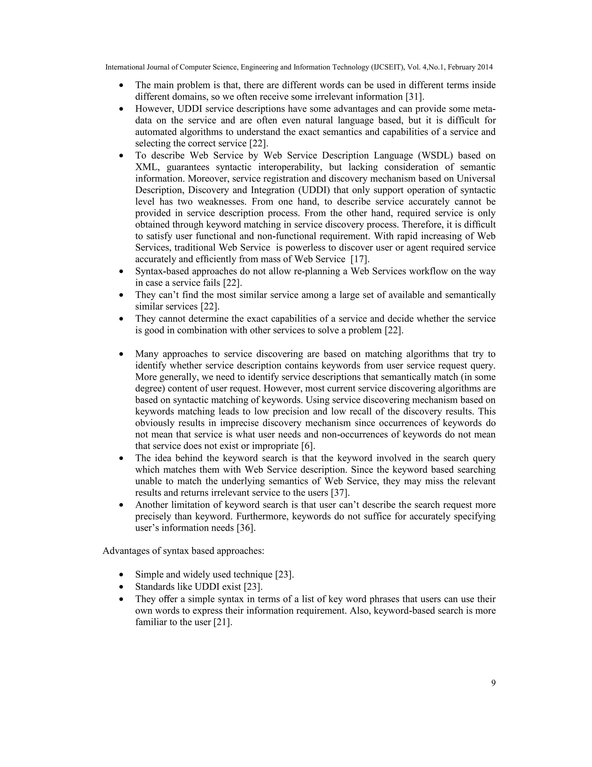 International Journal of Computer Science, Engineering and Information Technology (IJCSEIT), Vol. 4,No.1, February 2014
9
• The main problem is that, there are different words can be used in different terms inside
different domains, so we often receive some irrelevant information [31].
• However, UDDI service descriptions have some advantages and can provide some meta-
data on the service and are often even natural language based, but it is difficult for
automated algorithms to understand the exact semantics and capabilities of a service and
selecting the correct service [22].
• To describe Web Service by Web Service Description Language (WSDL) based on
XML, guarantees syntactic interoperability, but lacking consideration of semantic
information. Moreover, service registration and discovery mechanism based on Universal
Description, Discovery and Integration (UDDI) that only support operation of syntactic
level has two weaknesses. From one hand, to describe service accurately cannot be
provided in service description process. From the other hand, required service is only
obtained through keyword matching in service discovery process. Therefore, it is difﬁcult
to satisfy user functional and non-functional requirement. With rapid increasing of Web
Services, traditional Web Service is powerless to discover user or agent required service
accurately and efﬁciently from mass of Web Service [17].
• Syntax-based approaches do not allow re-planning a Web Services workflow on the way
in case a service fails [22].
• They can’t find the most similar service among a large set of available and semantically
similar services [22].
• They cannot determine the exact capabilities of a service and decide whether the service
is good in combination with other services to solve a problem [22].
• Many approaches to service discovering are based on matching algorithms that try to
identify whether service description contains keywords from user service request query.
More generally, we need to identify service descriptions that semantically match (in some
degree) content of user request. However, most current service discovering algorithms are
based on syntactic matching of keywords. Using service discovering mechanism based on
keywords matching leads to low precision and low recall of the discovery results. This
obviously results in imprecise discovery mechanism since occurrences of keywords do
not mean that service is what user needs and non-occurrences of keywords do not mean
that service does not exist or impropriate [6].
• The idea behind the keyword search is that the keyword involved in the search query
which matches them with Web Service description. Since the keyword based searching
unable to match the underlying semantics of Web Service, they may miss the relevant
results and returns irrelevant service to the users [37].
• Another limitation of keyword search is that user can’t describe the search request more
precisely than keyword. Furthermore, keywords do not suffice for accurately specifying
user’s information needs [36].
Advantages of syntax based approaches:
• Simple and widely used technique [23].
• Standards like UDDI exist [23].
• They oﬀer a simple syntax in terms of a list of key word phrases that users can use their
own words to express their information requirement. Also, keyword-based search is more
familiar to the user [21].
 
