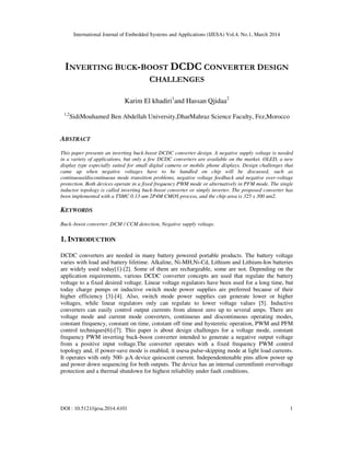 International Journal of Embedded Systems and Applications (IJESA) Vol.4, No.1, March 2014
DOI : 10.5121/ijesa.2014.4101 1
INVERTING BUCK-BOOST DCDC CONVERTER DESIGN
CHALLENGES
Karim El khadiri1
and Hassan Qjidaa2
1,2
SidiMouhamed Ben Abdellah University,DharMahraz Science Faculty, Fez,Morocco
ABSTRACT
This paper presents an inverting buck-boost DCDC converter design. A negative supply voltage is needed
in a variety of applications, but only a few DCDC converters are available on the market. OLED, a new
display type especially suited for small digital camera or mobile phone displays. Design challenges that
came up when negative voltages have to be handled on chip will be discussed, such as
continuous/discontinuous mode transition problems, negative voltage feedback and negative over-voltage
protection. Both devices operate in a fixed frequency PWM mode or alternatively in PFM mode. The single
inductor topology is called inverting buck-boost converter or simply inverter. The proposed converter has
been implemented with a TSMC 0.13-um 2P4M CMOS process, and the chip area is 325 x 300 um2.
KEYWORDS
Buck–boost converter ,DCM / CCM detection, Negative supply voltage.
1. INTRODUCTION
DCDC converters are needed in many battery powered portable products. The battery voltage
varies with load and battery lifetime. Alkaline, Ni-MH,Ni-Cd, Lithium and Lithium-Ion batteries
are widely used today[1]-[2]. Some of them are rechargeable, some are not. Depending on the
application requirements, various DCDC converter concepts are used that regulate the battery
voltage to a fixed desired voltage. Linear voltage regulators have been used for a long time, but
today charge pumps or inductive switch mode power supplies are preferred because of their
higher efficiency [3]-[4]. Also, switch mode power supplies can generate lower or higher
voltages, while linear regulators only can regulate to lower voltage values [5]. Inductive
converters can easily control output currents from almost zero up to several amps. There are
voltage mode and current mode converters, continuous and discontinuous operating modes,
constant frequency, constant on time, constant off time and hysteretic operation, PWM and PFM
control techniques[6]-[7]. This paper is about design challenges for a voltage mode, constant
frequency PWM inverting buck-boost converter intended to generate a negative output voltage
from a positive input voltage.The converter operates with a fixed frequency PWM control
topology and, if power-save mode is enabled, it usesa pulse-skipping mode at light load currents.
It operates with only 500- µA device quiescent current. Independentenable pins allow power up
and power down sequencing for both outputs. The device has an internal currentlimit overvoltage
protection and a thermal shutdown for highest reliability under fault conditions.
 