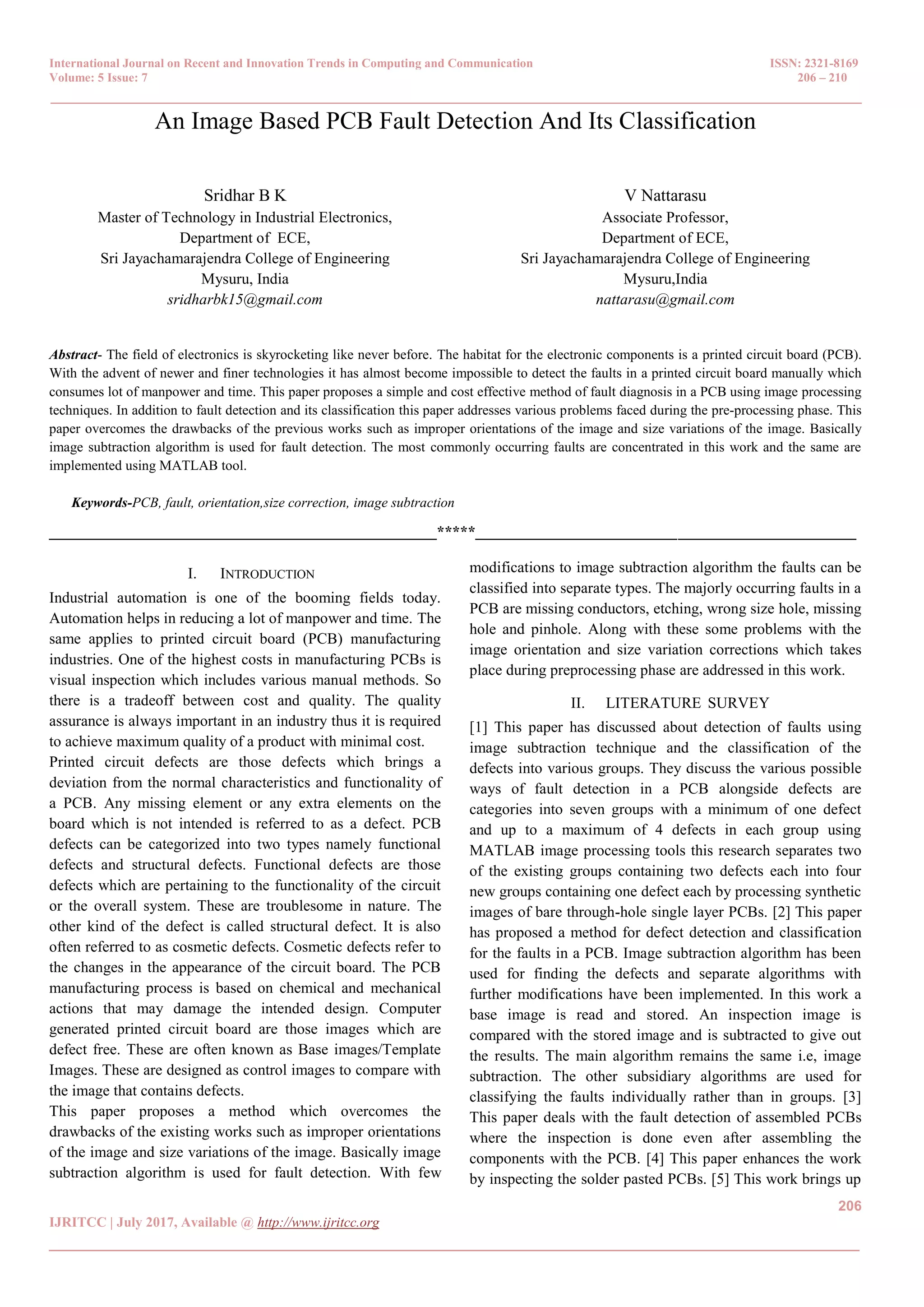International Journal on Recent and Innovation Trends in Computing and Communication ISSN: 2321-8169 Volume: 5 Issue: 7 206 – 210 _______________________________________________________________________________________________ 206 IJRITCC | July 2017, Available @ http://www.ijritcc.org _______________________________________________________________________________________ An Image Based PCB Fault Detection And Its Classification Sridhar B K Master of Technology in Industrial Electronics, Department of ECE, Sri Jayachamarajendra College of Engineering Mysuru, India sridharbk15@gmail.com V Nattarasu Associate Professor, Department of ECE, Sri Jayachamarajendra College of Engineering Mysuru,India nattarasu@gmail.com Abstract- The field of electronics is skyrocketing like never before. The habitat for the electronic components is a printed circuit board (PCB). With the advent of newer and finer technologies it has almost become impossible to detect the faults in a printed circuit board manually which consumes lot of manpower and time. This paper proposes a simple and cost effective method of fault diagnosis in a PCB using image processing techniques. In addition to fault detection and its classification this paper addresses various problems faced during the pre-processing phase. This paper overcomes the drawbacks of the previous works such as improper orientations of the image and size variations of the image. Basically image subtraction algorithm is used for fault detection. The most commonly occurring faults are concentrated in this work and the same are implemented using MATLAB tool. Keywords-PCB, fault, orientation,size correction, image subtraction __________________________________________________*****_________________________________________________ I. INTRODUCTION Industrial automation is one of the booming fields today. Automation helps in reducing a lot of manpower and time. The same applies to printed circuit board (PCB) manufacturing industries. One of the highest costs in manufacturing PCBs is visual inspection which includes various manual methods. So there is a tradeoff between cost and quality. The quality assurance is always important in an industry thus it is required to achieve maximum quality of a product with minimal cost. Printed circuit defects are those defects which brings a deviation from the normal characteristics and functionality of a PCB. Any missing element or any extra elements on the board which is not intended is referred to as a defect. PCB defects can be categorized into two types namely functional defects and structural defects. Functional defects are those defects which are pertaining to the functionality of the circuit or the overall system. These are troublesome in nature. The other kind of the defect is called structural defect. It is also often referred to as cosmetic defects. Cosmetic defects refer to the changes in the appearance of the circuit board. The PCB manufacturing process is based on chemical and mechanical actions that may damage the intended design. Computer generated printed circuit board are those images which are defect free. These are often known as Base images/Template Images. These are designed as control images to compare with the image that contains defects. This paper proposes a method which overcomes the drawbacks of the existing works such as improper orientations of the image and size variations of the image. Basically image subtraction algorithm is used for fault detection. With few modifications to image subtraction algorithm the faults can be classified into separate types. The majorly occurring faults in a PCB are missing conductors, etching, wrong size hole, missing hole and pinhole. Along with these some problems with the image orientation and size variation corrections which takes place during preprocessing phase are addressed in this work. II. LITERATURE SURVEY [1] This paper has discussed about detection of faults using image subtraction technique and the classification of the defects into various groups. They discuss the various possible ways of fault detection in a PCB alongside defects are categories into seven groups with a minimum of one defect and up to a maximum of 4 defects in each group using MATLAB image processing tools this research separates two of the existing groups containing two defects each into four new groups containing one defect each by processing synthetic images of bare through-hole single layer PCBs. [2] This paper has proposed a method for defect detection and classification for the faults in a PCB. Image subtraction algorithm has been used for finding the defects and separate algorithms with further modifications have been implemented. In this work a base image is read and stored. An inspection image is compared with the stored image and is subtracted to give out the results. The main algorithm remains the same i.e, image subtraction. The other subsidiary algorithms are used for classifying the faults individually rather than in groups. [3] This paper deals with the fault detection of assembled PCBs where the inspection is done even after assembling the components with the PCB. [4] This paper enhances the work by inspecting the solder pasted PCBs. [5] This work brings up 