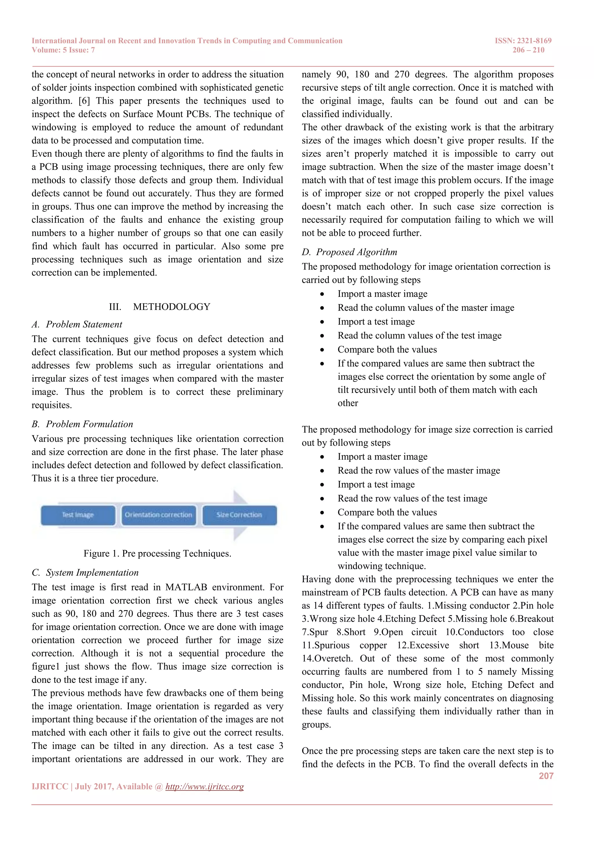 International Journal on Recent and Innovation Trends in Computing and Communication ISSN: 2321-8169 Volume: 5 Issue: 7 206 – 210 _______________________________________________________________________________________________ 207 IJRITCC | July 2017, Available @ http://www.ijritcc.org _______________________________________________________________________________________ the concept of neural networks in order to address the situation of solder joints inspection combined with sophisticated genetic algorithm. [6] This paper presents the techniques used to inspect the defects on Surface Mount PCBs. The technique of windowing is employed to reduce the amount of redundant data to be processed and computation time. Even though there are plenty of algorithms to find the faults in a PCB using image processing techniques, there are only few methods to classify those defects and group them. Individual defects cannot be found out accurately. Thus they are formed in groups. Thus one can improve the method by increasing the classification of the faults and enhance the existing group numbers to a higher number of groups so that one can easily find which fault has occurred in particular. Also some pre processing techniques such as image orientation and size correction can be implemented. III. METHODOLOGY A. Problem Statement The current techniques give focus on defect detection and defect classification. But our method proposes a system which addresses few problems such as irregular orientations and irregular sizes of test images when compared with the master image. Thus the problem is to correct these preliminary requisites. B. Problem Formulation Various pre processing techniques like orientation correction and size correction are done in the first phase. The later phase includes defect detection and followed by defect classification. Thus it is a three tier procedure. Figure 1. Pre processing Techniques. C. System Implementation The test image is first read in MATLAB environment. For image orientation correction first we check various angles such as 90, 180 and 270 degrees. Thus there are 3 test cases for image orientation correction. Once we are done with image orientation correction we proceed further for image size correction. Although it is not a sequential procedure the figure1 just shows the flow. Thus image size correction is done to the test image if any. The previous methods have few drawbacks one of them being the image orientation. Image orientation is regarded as very important thing because if the orientation of the images are not matched with each other it fails to give out the correct results. The image can be tilted in any direction. As a test case 3 important orientations are addressed in our work. They are namely 90, 180 and 270 degrees. The algorithm proposes recursive steps of tilt angle correction. Once it is matched with the original image, faults can be found out and can be classified individually. The other drawback of the existing work is that the arbitrary sizes of the images which doesn’t give proper results. If the sizes aren’t properly matched it is impossible to carry out image subtraction. When the size of the master image doesn’t match with that of test image this problem occurs. If the image is of improper size or not cropped properly the pixel values doesn’t match each other. In such case size correction is necessarily required for computation failing to which we will not be able to proceed further. D. Proposed Algorithm The proposed methodology for image orientation correction is carried out by following steps  Import a master image  Read the column values of the master image  Import a test image  Read the column values of the test image  Compare both the values  If the compared values are same then subtract the images else correct the orientation by some angle of tilt recursively until both of them match with each other The proposed methodology for image size correction is carried out by following steps  Import a master image  Read the row values of the master image  Import a test image  Read the row values of the test image  Compare both the values  If the compared values are same then subtract the images else correct the size by comparing each pixel value with the master image pixel value similar to windowing technique. Having done with the preprocessing techniques we enter the mainstream of PCB faults detection. A PCB can have as many as 14 different types of faults. 1.Missing conductor 2.Pin hole 3.Wrong size hole 4.Etching Defect 5.Missing hole 6.Breakout 7.Spur 8.Short 9.Open circuit 10.Conductors too close 11.Spurious copper 12.Excessive short 13.Mouse bite 14.Overetch. Out of these some of the most commonly occurring faults are numbered from 1 to 5 namely Missing conductor, Pin hole, Wrong size hole, Etching Defect and Missing hole. So this work mainly concentrates on diagnosing these faults and classifying them individually rather than in groups. Once the pre processing steps are taken care the next step is to find the defects in the PCB. To find the overall defects in the 