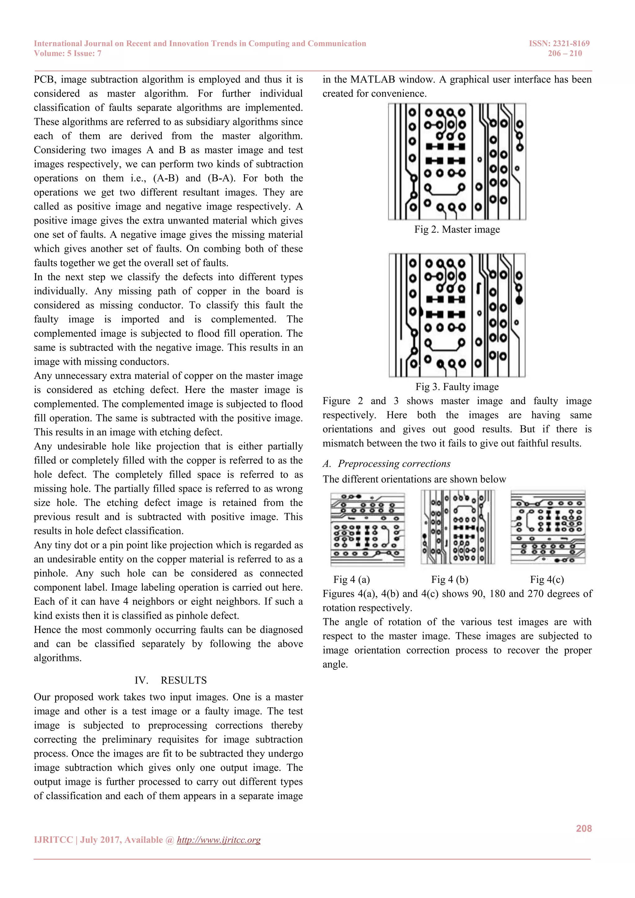 International Journal on Recent and Innovation Trends in Computing and Communication ISSN: 2321-8169 Volume: 5 Issue: 7 206 – 210 _______________________________________________________________________________________________ 208 IJRITCC | July 2017, Available @ http://www.ijritcc.org _______________________________________________________________________________________ PCB, image subtraction algorithm is employed and thus it is considered as master algorithm. For further individual classification of faults separate algorithms are implemented. These algorithms are referred to as subsidiary algorithms since each of them are derived from the master algorithm. Considering two images A and B as master image and test images respectively, we can perform two kinds of subtraction operations on them i.e., (A-B) and (B-A). For both the operations we get two different resultant images. They are called as positive image and negative image respectively. A positive image gives the extra unwanted material which gives one set of faults. A negative image gives the missing material which gives another set of faults. On combing both of these faults together we get the overall set of faults. In the next step we classify the defects into different types individually. Any missing path of copper in the board is considered as missing conductor. To classify this fault the faulty image is imported and is complemented. The complemented image is subjected to flood fill operation. The same is subtracted with the negative image. This results in an image with missing conductors. Any unnecessary extra material of copper on the master image is considered as etching defect. Here the master image is complemented. The complemented image is subjected to flood fill operation. The same is subtracted with the positive image. This results in an image with etching defect. Any undesirable hole like projection that is either partially filled or completely filled with the copper is referred to as the hole defect. The completely filled space is referred to as missing hole. The partially filled space is referred to as wrong size hole. The etching defect image is retained from the previous result and is subtracted with positive image. This results in hole defect classification. Any tiny dot or a pin point like projection which is regarded as an undesirable entity on the copper material is referred to as a pinhole. Any such hole can be considered as connected component label. Image labeling operation is carried out here. Each of it can have 4 neighbors or eight neighbors. If such a kind exists then it is classified as pinhole defect. Hence the most commonly occurring faults can be diagnosed and can be classified separately by following the above algorithms. IV. RESULTS Our proposed work takes two input images. One is a master image and other is a test image or a faulty image. The test image is subjected to preprocessing corrections thereby correcting the preliminary requisites for image subtraction process. Once the images are fit to be subtracted they undergo image subtraction which gives only one output image. The output image is further processed to carry out different types of classification and each of them appears in a separate image in the MATLAB window. A graphical user interface has been created for convenience. Fig 2. Master image Fig 3. Faulty image Figure 2 and 3 shows master image and faulty image respectively. Here both the images are having same orientations and gives out good results. But if there is mismatch between the two it fails to give out faithful results. A. Preprocessing corrections The different orientations are shown below Fig 4 (a) Fig 4 (b) Fig 4(c) Figures 4(a), 4(b) and 4(c) shows 90, 180 and 270 degrees of rotation respectively. The angle of rotation of the various test images are with respect to the master image. These images are subjected to image orientation correction process to recover the proper angle. 