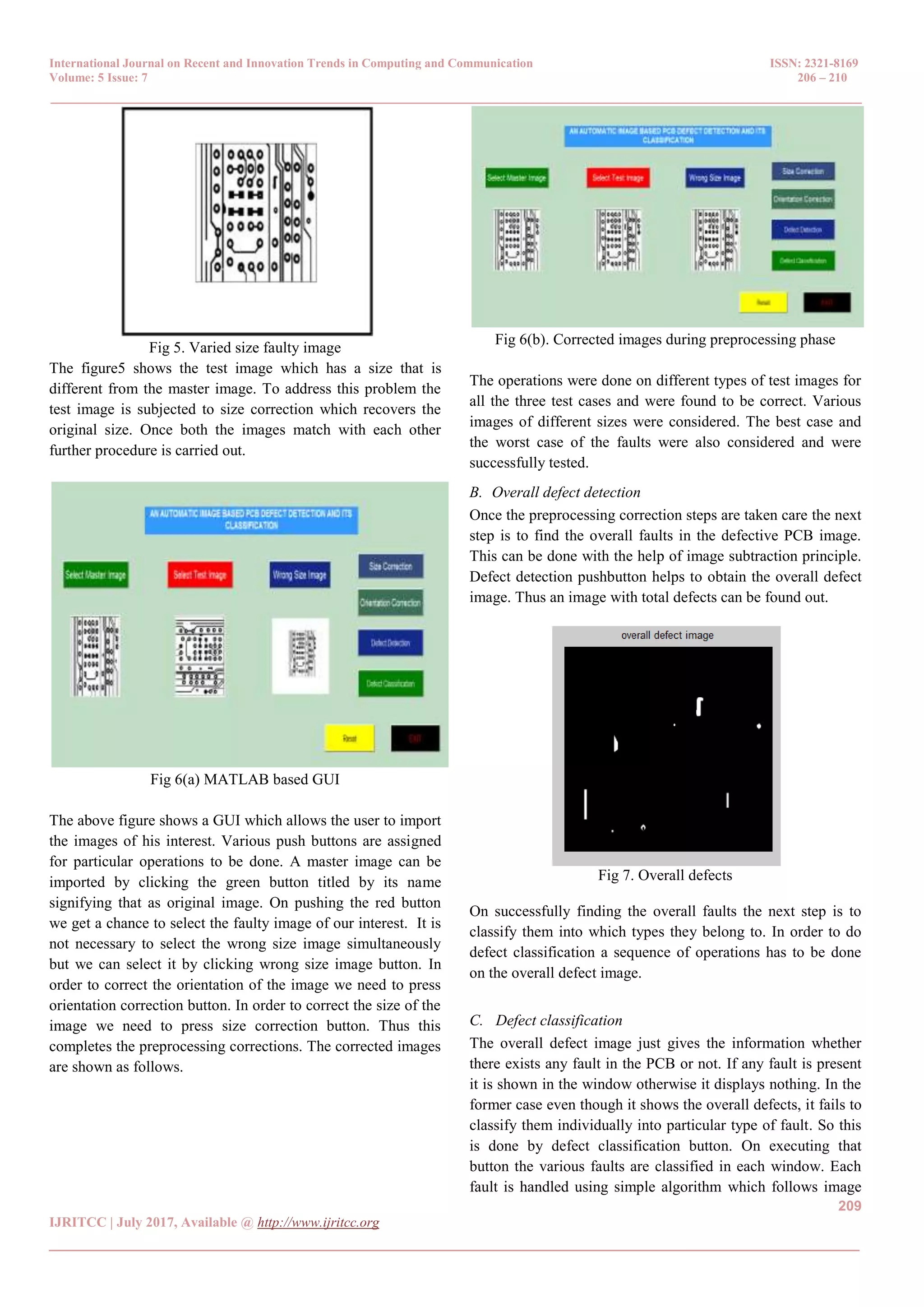 International Journal on Recent and Innovation Trends in Computing and Communication ISSN: 2321-8169 Volume: 5 Issue: 7 206 – 210 _______________________________________________________________________________________________ 209 IJRITCC | July 2017, Available @ http://www.ijritcc.org _______________________________________________________________________________________ Fig 5. Varied size faulty image The figure5 shows the test image which has a size that is different from the master image. To address this problem the test image is subjected to size correction which recovers the original size. Once both the images match with each other further procedure is carried out. Fig 6(a) MATLAB based GUI The above figure shows a GUI which allows the user to import the images of his interest. Various push buttons are assigned for particular operations to be done. A master image can be imported by clicking the green button titled by its name signifying that as original image. On pushing the red button we get a chance to select the faulty image of our interest. It is not necessary to select the wrong size image simultaneously but we can select it by clicking wrong size image button. In order to correct the orientation of the image we need to press orientation correction button. In order to correct the size of the image we need to press size correction button. Thus this completes the preprocessing corrections. The corrected images are shown as follows. Fig 6(b). Corrected images during preprocessing phase The operations were done on different types of test images for all the three test cases and were found to be correct. Various images of different sizes were considered. The best case and the worst case of the faults were also considered and were successfully tested. B. Overall defect detection Once the preprocessing correction steps are taken care the next step is to find the overall faults in the defective PCB image. This can be done with the help of image subtraction principle. Defect detection pushbutton helps to obtain the overall defect image. Thus an image with total defects can be found out. Fig 7. Overall defects On successfully finding the overall faults the next step is to classify them into which types they belong to. In order to do defect classification a sequence of operations has to be done on the overall defect image. C. Defect classification The overall defect image just gives the information whether there exists any fault in the PCB or not. If any fault is present it is shown in the window otherwise it displays nothing. In the former case even though it shows the overall defects, it fails to classify them individually into particular type of fault. So this is done by defect classification button. On executing that button the various faults are classified in each window. Each fault is handled using simple algorithm which follows image 