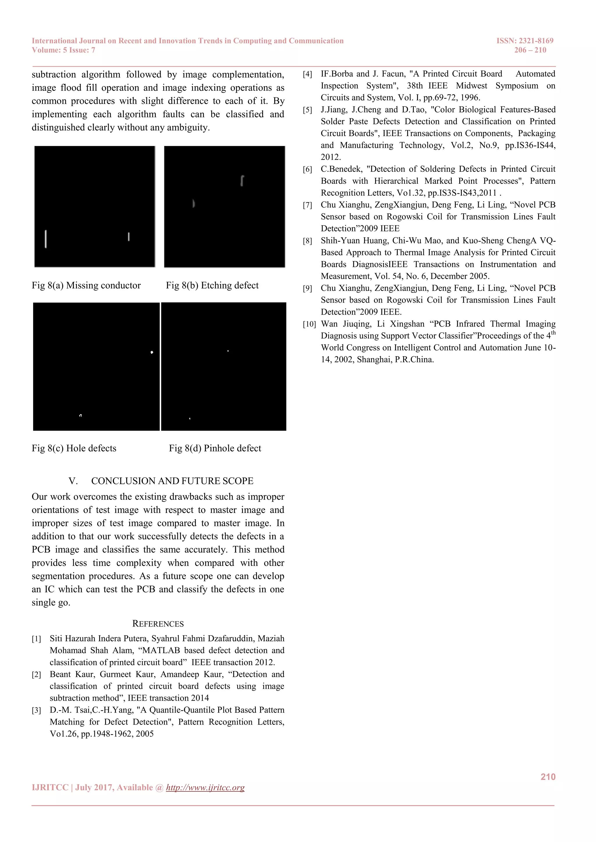 International Journal on Recent and Innovation Trends in Computing and Communication ISSN: 2321-8169 Volume: 5 Issue: 7 206 – 210 _______________________________________________________________________________________________ 210 IJRITCC | July 2017, Available @ http://www.ijritcc.org _______________________________________________________________________________________ subtraction algorithm followed by image complementation, image flood fill operation and image indexing operations as common procedures with slight difference to each of it. By implementing each algorithm faults can be classified and distinguished clearly without any ambiguity. Fig 8(a) Missing conductor Fig 8(b) Etching defect Fig 8(c) Hole defects Fig 8(d) Pinhole defect V. CONCLUSION AND FUTURE SCOPE Our work overcomes the existing drawbacks such as improper orientations of test image with respect to master image and improper sizes of test image compared to master image. In addition to that our work successfully detects the defects in a PCB image and classifies the same accurately. This method provides less time complexity when compared with other segmentation procedures. As a future scope one can develop an IC which can test the PCB and classify the defects in one single go. REFERENCES [1] Siti Hazurah Indera Putera, Syahrul Fahmi Dzafaruddin, Maziah Mohamad Shah Alam, “MATLAB based defect detection and classification of printed circuit board” IEEE transaction 2012. [2] Beant Kaur, Gurmeet Kaur, Amandeep Kaur, “Detection and classification of printed circuit board defects using image subtraction method”, IEEE transaction 2014 [3] D.-M. Tsai,C.-H.Yang, "A Quantile-Quantile Plot Based Pattern Matching for Defect Detection", Pattern Recognition Letters, Vo1.26, pp.1948-1962, 2005 [4] IF.Borba and J. Facun, "A Printed Circuit Board Automated Inspection System", 38th IEEE Midwest Symposium on Circuits and System, Vol. I, pp.69-72, 1996. [5] J.Jiang, J.Cheng and D.Tao, "Color Biological Features-Based Solder Paste Defects Detection and Classification on Printed Circuit Boards", IEEE Transactions on Components, Packaging and Manufacturing Technology, Vol.2, No.9, pp.IS36-IS44, 2012. [6] C.Benedek, "Detection of Soldering Defects in Printed Circuit Boards with Hierarchical Marked Point Processes", Pattern Recognition Letters, Vo1.32, pp.IS3S-IS43,2011 . [7] Chu Xianghu, ZengXiangjun, Deng Feng, Li Ling, “Novel PCB Sensor based on Rogowski Coil for Transmission Lines Fault Detection”2009 IEEE [8] Shih-Yuan Huang, Chi-Wu Mao, and Kuo-Sheng ChengA VQ- Based Approach to Thermal Image Analysis for Printed Circuit Boards DiagnosisIEEE Transactions on Instrumentation and Measurement, Vol. 54, No. 6, December 2005. [9] Chu Xianghu, ZengXiangjun, Deng Feng, Li Ling, “Novel PCB Sensor based on Rogowski Coil for Transmission Lines Fault Detection”2009 IEEE. [10] Wan Jiuqing, Li Xingshan “PCB Infrared Thermal Imaging Diagnosis using Support Vector Classifier”Proceedings of the 4th World Congress on Intelligent Control and Automation June 10- 14, 2002, Shanghai, P.R.China. 