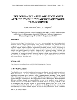 Electrical & Computer Engineering: An International Journal (ECIJ) Volume 4, Number 1, March 2015
DOI : 10.14810/ecij.2015.4101 1
PERFORMANCE ASSESSMENT OF ANFIS
APPLIED TO FAULT DIAGNOSIS OF POWER
TRANSFORMER
Nandkumar Wagh1
and D.M. Deshpande2
1
Associate Professor, Electrical Engineering Department, DES’s College of Engineering
and Technology, Dhamangaon (India)-4447092
Former Professor, Department of
Electrical Engineering, M. A. N. I .T., Bhopal (India)-462003
ABSTRACT
Continuous monitoring of Power transformer is very much essential during its operation. Incipient faults
inside the tank and winding insulation needs careful attention. Traditional ratio methods and Duval
triangle can be employed to diagnose the incipient faults. Many times correct diagnosis due to the
borderline problems and the existence of multiple faults may not be possible. Artificial intelligence (AI)
techniques could be the best solution to handle the non linearity and complexity in the input data. In the
proposed work, adaptive neuro fuzzy inference system (ANFIS), is utilized to deal with 9 incipient fault
conditions including healthy condition of power transformer with sufficient DGA transformer oil samples.
Comparison of the diagnosis performance of both the methods of ANFIS and the feasibility pertaining to
the problem is presented. Diagnosis error in classifying the oil samples and the network structure are the
main considerations of the present study.
KEYWORDS:
Fault Diagnosis, Power Transformer, ANFIS, GENFIS, Membership Functions
1. INTRODUCTION
The reliability of the transmission and distribution network depends upon the healthy condition of
Power transformer. It is to be continuously monitored and maintained during its operating
conditions. Thermal and electrical stresses mainly cause the incipient faults which further leads to
failure of the equipment. Dissolved gas analysis (DGA) has been preferred as the best preliminary
diagnosis tool. For diagnosis using DGA, ratio methods such as Rogers ratio, Doernenburg ratio,
IEC ratio and Duval triangle has been established as some of the standards. In the situation of
multiple faults, the ratio methods fail to diagnose the faults. Among the existing methods, DGA is
the most popular and successful method for identifying the incipient faults [1]–[3].Due to the
presence of an incipient fault such as overheating or discharge inside the transformer, a
corresponding characteristic amount of gases are evolved and gets dissolved in the transformer
 