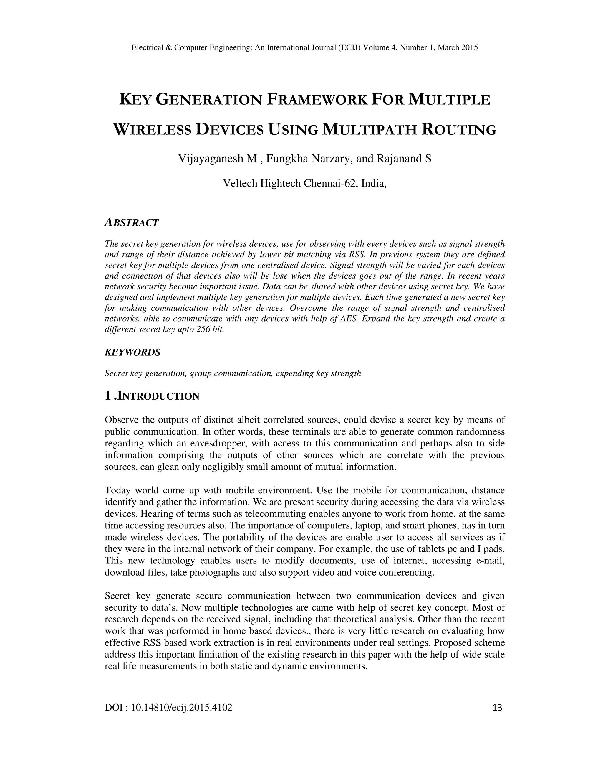 Electrical & Computer Engineering: An International Journal (ECIJ) Volume 4, Number 1, March 2015 DOI : 10.14810/ecij.2015.4102 13 KEY GENERATION FRAMEWORK FOR MULTIPLE WIRELESS DEVICES USING MULTIPATH ROUTING Vijayaganesh M , Fungkha Narzary, and Rajanand S Veltech Hightech Chennai-62, India, ABSTRACT The secret key generation for wireless devices, use for observing with every devices such as signal strength and range of their distance achieved by lower bit matching via RSS. In previous system they are defined secret key for multiple devices from one centralised device. Signal strength will be varied for each devices and connection of that devices also will be lose when the devices goes out of the range. In recent years network security become important issue. Data can be shared with other devices using secret key. We have designed and implement multiple key generation for multiple devices. Each time generated a new secret key for making communication with other devices. Overcome the range of signal strength and centralised networks, able to communicate with any devices with help of AES. Expand the key strength and create a different secret key upto 256 bit. KEYWORDS Secret key generation, group communication, expending key strength 1 .INTRODUCTION Observe the outputs of distinct albeit correlated sources, could devise a secret key by means of public communication. In other words, these terminals are able to generate common randomness regarding which an eavesdropper, with access to this communication and perhaps also to side information comprising the outputs of other sources which are correlate with the previous sources, can glean only negligibly small amount of mutual information. Today world come up with mobile environment. Use the mobile for communication, distance identify and gather the information. We are present security during accessing the data via wireless devices. Hearing of terms such as telecommuting enables anyone to work from home, at the same time accessing resources also. The importance of computers, laptop, and smart phones, has in turn made wireless devices. The portability of the devices are enable user to access all services as if they were in the internal network of their company. For example, the use of tablets pc and I pads. This new technology enables users to modify documents, use of internet, accessing e-mail, download files, take photographs and also support video and voice conferencing. Secret key generate secure communication between two communication devices and given security to data’s. Now multiple technologies are came with help of secret key concept. Most of research depends on the received signal, including that theoretical analysis. Other than the recent work that was performed in home based devices., there is very little research on evaluating how effective RSS based work extraction is in real environments under real settings. Proposed scheme address this important limitation of the existing research in this paper with the help of wide scale real life measurements in both static and dynamic environments. 