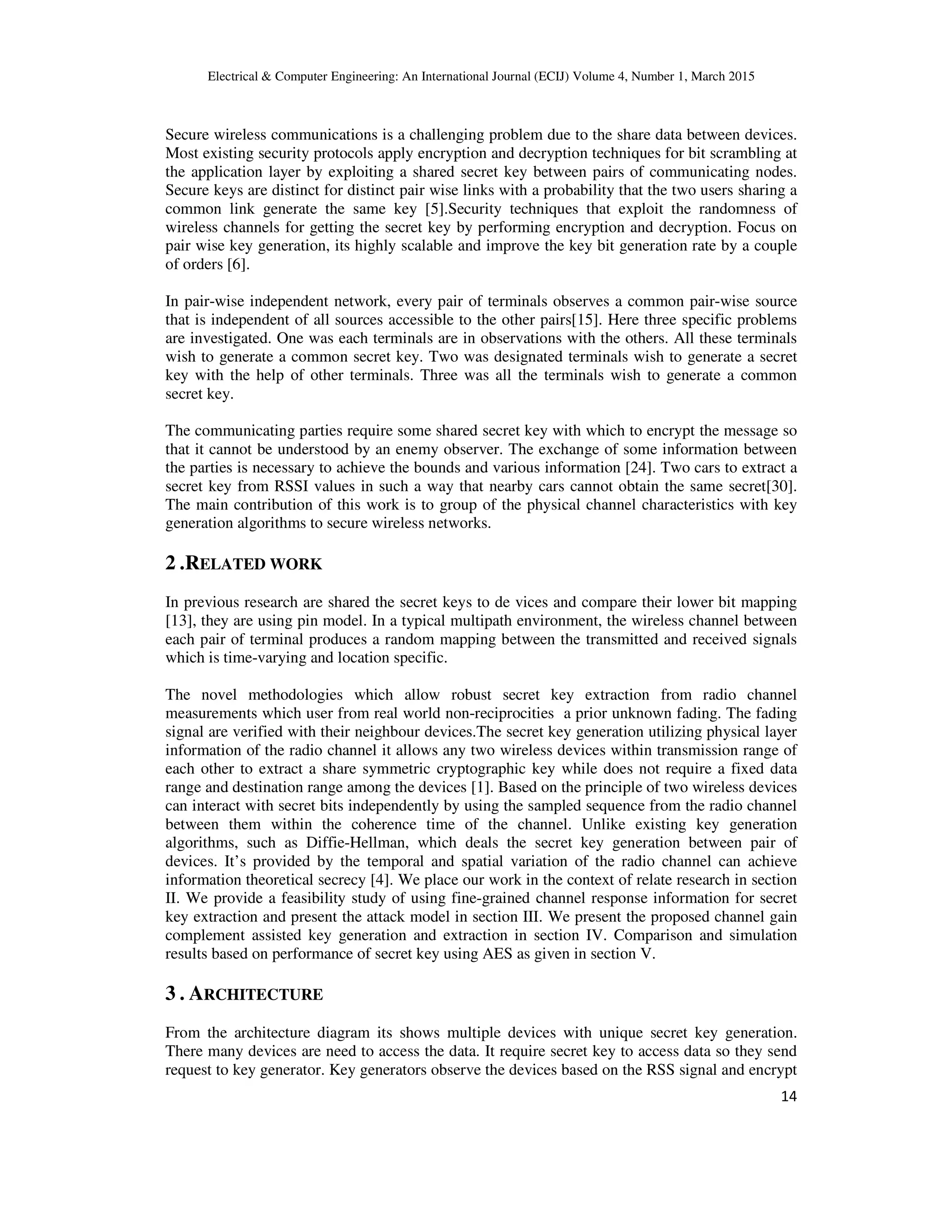 Electrical & Computer Engineering: An International Journal (ECIJ) Volume 4, Number 1, March 2015 14 Secure wireless communications is a challenging problem due to the share data between devices. Most existing security protocols apply encryption and decryption techniques for bit scrambling at the application layer by exploiting a shared secret key between pairs of communicating nodes. Secure keys are distinct for distinct pair wise links with a probability that the two users sharing a common link generate the same key [5].Security techniques that exploit the randomness of wireless channels for getting the secret key by performing encryption and decryption. Focus on pair wise key generation, its highly scalable and improve the key bit generation rate by a couple of orders [6]. In pair-wise independent network, every pair of terminals observes a common pair-wise source that is independent of all sources accessible to the other pairs[15]. Here three specific problems are investigated. One was each terminals are in observations with the others. All these terminals wish to generate a common secret key. Two was designated terminals wish to generate a secret key with the help of other terminals. Three was all the terminals wish to generate a common secret key. The communicating parties require some shared secret key with which to encrypt the message so that it cannot be understood by an enemy observer. The exchange of some information between the parties is necessary to achieve the bounds and various information [24]. Two cars to extract a secret key from RSSI values in such a way that nearby cars cannot obtain the same secret[30]. The main contribution of this work is to group of the physical channel characteristics with key generation algorithms to secure wireless networks. 2 .RELATED WORK In previous research are shared the secret keys to de vices and compare their lower bit mapping [13], they are using pin model. In a typical multipath environment, the wireless channel between each pair of terminal produces a random mapping between the transmitted and received signals which is time-varying and location specific. The novel methodologies which allow robust secret key extraction from radio channel measurements which user from real world non-reciprocities a prior unknown fading. The fading signal are verified with their neighbour devices.The secret key generation utilizing physical layer information of the radio channel it allows any two wireless devices within transmission range of each other to extract a share symmetric cryptographic key while does not require a fixed data range and destination range among the devices [1]. Based on the principle of two wireless devices can interact with secret bits independently by using the sampled sequence from the radio channel between them within the coherence time of the channel. Unlike existing key generation algorithms, such as Diffie-Hellman, which deals the secret key generation between pair of devices. It’s provided by the temporal and spatial variation of the radio channel can achieve information theoretical secrecy [4]. We place our work in the context of relate research in section II. We provide a feasibility study of using fine-grained channel response information for secret key extraction and present the attack model in section III. We present the proposed channel gain complement assisted key generation and extraction in section IV. Comparison and simulation results based on performance of secret key using AES as given in section V. 3 . ARCHITECTURE From the architecture diagram its shows multiple devices with unique secret key generation. There many devices are need to access the data. It require secret key to access data so they send request to key generator. Key generators observe the devices based on the RSS signal and encrypt 