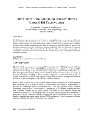 Electrical & Computer Engineering: An International Journal (ECIJ) Volume 4, Number 1, March 2015
DOI : 10.14810/ecij.2015.4103 21
DISTRIBUTED TRANSFORMER ENERGY METER
USING GSM TECHNOLOGY
Vignesh.M.L, Rajanand.S, and Dhayalan.D
Vel Tech High Tech Dr RR Dr SR Engineering College,
Chennai-62,India.
ABSTRACT
The Distributed transformer meter is located in all user building blocks and a server is preserved from the
facility contributor. The electricity is major part for consuming the energy level with cost and obtaining the
energy used by customers can be maintain in every sequence of manual process is very difficult to identify.
There are some common techniques that are used by customers for theft and leakage of power in one
particular transformer and these robberies are detected using GSM. These meters provide the automatic
readings data with help of Apriori algorithm. It will reduce the labor task and financial expenditure by
adopting the automatic meter reading is to provide the bill entry process. This is very useful and helps to
households consumers.
KEYWORDS
GSM, Energy meter, Grid, Automatic Meter Reading.
1. INTRODUCTION
Electricity theft and leakage is a serious problem in power sectors. The large amount of losing
occurs every day due to power theft [1].The electricity division is required to be preserved for
efficient power delivery to the consumer because electricity is indispensible to household and
firm development proceedings. Every year the electricity division fare the losses at an average up
to some percentage according to power ministry companies loss more than billions [2].The
current meter reading system is very expensive and to take the manual reading from customers
household to provide energy bill, which will use for future purposes.
In the existing system is that if one electronic meter damages or stopped due to some technical
fault the person will go to inform in electricity office and then the wireman or repair engineer go
to solve the problem or replace the damaged meter. This paper presents a smart proposed
distribution system to detect illegal electricity consumption, by GSM based smart energy meter
and a database installed at the central station. This helps in theft detection, billing and
management purposes [3].This metering system have some features that can improve consumer’s
awareness of actual consumption [4].The reduction of interfering has help to justify the large
funding shares in Automated Meter Reading(AMR) and currently some countries are leading
countries with high discretion of Automatic meter reading[5].
 
