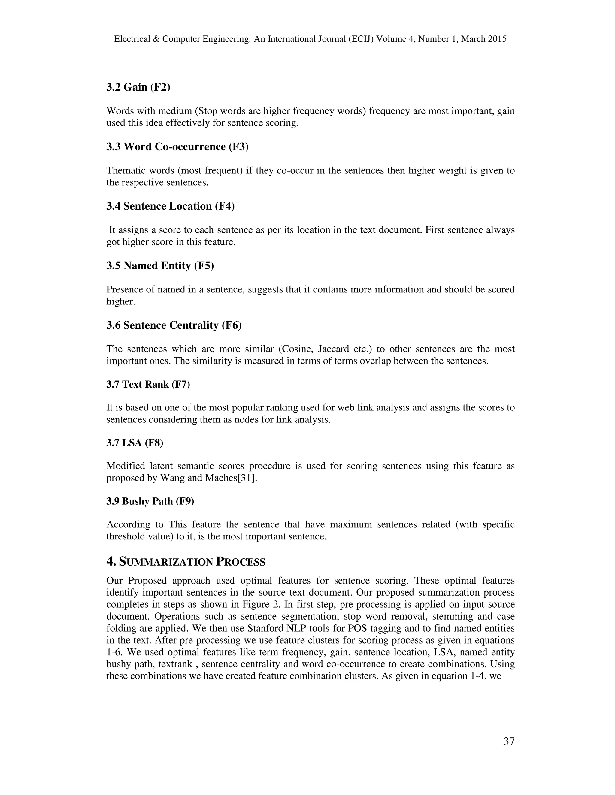 Electrical & Computer Engineering: An International Journal (ECIJ) Volume 4, Number 1, March 2015
37
3.2 Gain (F2)
Words with medium (Stop words are higher frequency words) frequency are most important, gain
used this idea effectively for sentence scoring.
3.3 Word Co-occurrence (F3)
Thematic words (most frequent) if they co-occur in the sentences then higher weight is given to
the respective sentences.
3.4 Sentence Location (F4)
It assigns a score to each sentence as per its location in the text document. First sentence always
got higher score in this feature.
3.5 Named Entity (F5)
Presence of named in a sentence, suggests that it contains more information and should be scored
higher.
3.6 Sentence Centrality (F6)
The sentences which are more similar (Cosine, Jaccard etc.) to other sentences are the most
important ones. The similarity is measured in terms of terms overlap between the sentences.
3.7 Text Rank (F7)
It is based on one of the most popular ranking used for web link analysis and assigns the scores to
sentences considering them as nodes for link analysis.
3.7 LSA (F8)
Modified latent semantic scores procedure is used for scoring sentences using this feature as
proposed by Wang and Maches[31].
3.9 Bushy Path (F9)
According to This feature the sentence that have maximum sentences related (with specific
threshold value) to it, is the most important sentence.
4. SUMMARIZATION PROCESS
Our Proposed approach used optimal features for sentence scoring. These optimal features
identify important sentences in the source text document. Our proposed summarization process
completes in steps as shown in Figure 2. In first step, pre-processing is applied on input source
document. Operations such as sentence segmentation, stop word removal, stemming and case
folding are applied. We then use Stanford NLP tools for POS tagging and to find named entities
in the text. After pre-processing we use feature clusters for scoring process as given in equations
1-6. We used optimal features like term frequency, gain, sentence location, LSA, named entity
bushy path, textrank , sentence centrality and word co-occurrence to create combinations. Using
these combinations we have created feature combination clusters. As given in equation 1-4, we
 