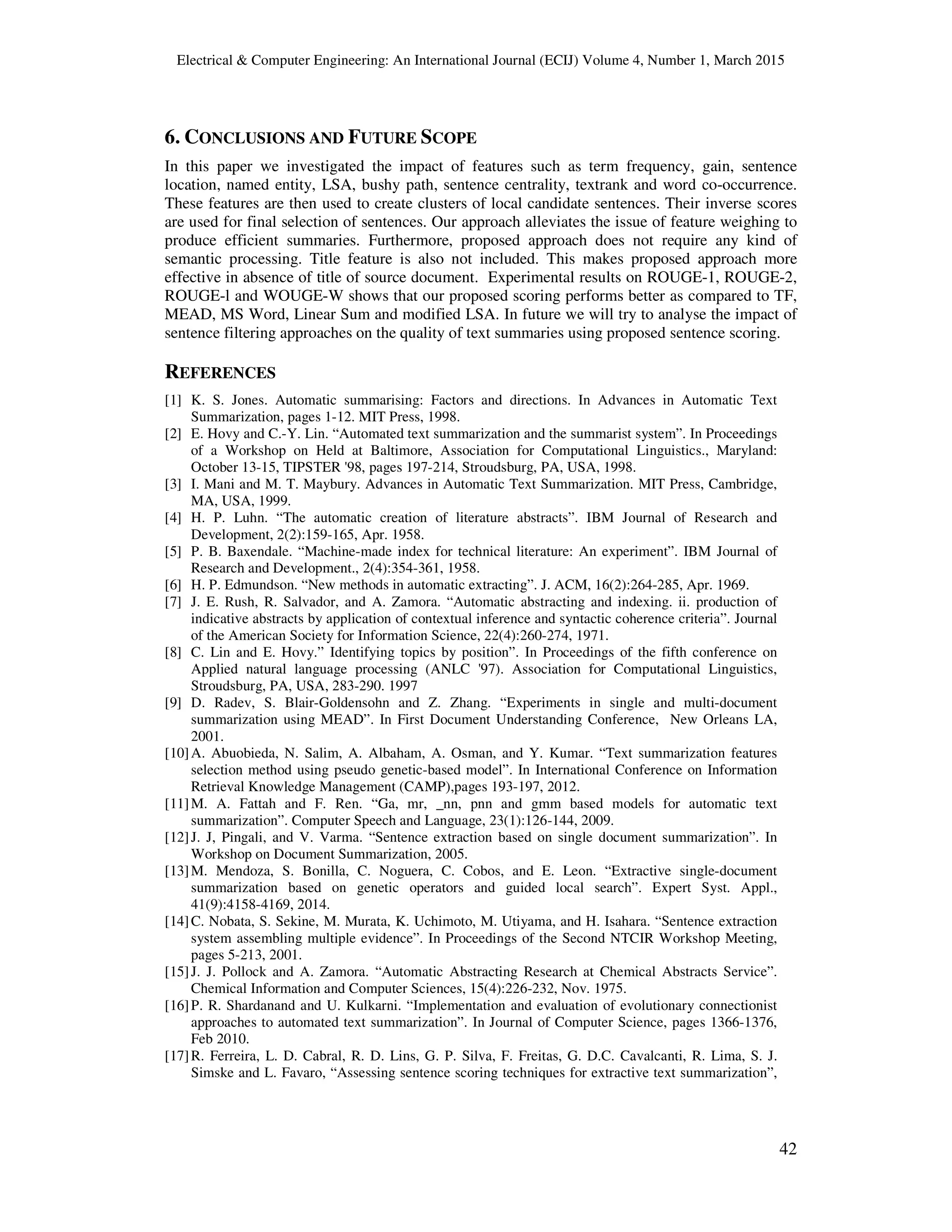 Electrical & Computer Engineering: An International Journal (ECIJ) Volume 4, Number 1, March 2015
42
6. CONCLUSIONS AND FUTURE SCOPE
In this paper we investigated the impact of features such as term frequency, gain, sentence
location, named entity, LSA, bushy path, sentence centrality, textrank and word co-occurrence.
These features are then used to create clusters of local candidate sentences. Their inverse scores
are used for final selection of sentences. Our approach alleviates the issue of feature weighing to
produce efficient summaries. Furthermore, proposed approach does not require any kind of
semantic processing. Title feature is also not included. This makes proposed approach more
effective in absence of title of source document. Experimental results on ROUGE-1, ROUGE-2,
ROUGE-l and WOUGE-W shows that our proposed scoring performs better as compared to TF,
MEAD, MS Word, Linear Sum and modified LSA. In future we will try to analyse the impact of
sentence filtering approaches on the quality of text summaries using proposed sentence scoring.
REFERENCES
[1] K. S. Jones. Automatic summarising: Factors and directions. In Advances in Automatic Text
Summarization, pages 1-12. MIT Press, 1998.
[2] E. Hovy and C.-Y. Lin. “Automated text summarization and the summarist system”. In Proceedings
of a Workshop on Held at Baltimore, Association for Computational Linguistics., Maryland:
October 13-15, TIPSTER '98, pages 197-214, Stroudsburg, PA, USA, 1998.
[3] I. Mani and M. T. Maybury. Advances in Automatic Text Summarization. MIT Press, Cambridge,
MA, USA, 1999.
[4] H. P. Luhn. “The automatic creation of literature abstracts”. IBM Journal of Research and
Development, 2(2):159-165, Apr. 1958.
[5] P. B. Baxendale. “Machine-made index for technical literature: An experiment”. IBM Journal of
Research and Development., 2(4):354-361, 1958.
[6] H. P. Edmundson. “New methods in automatic extracting”. J. ACM, 16(2):264-285, Apr. 1969.
[7] J. E. Rush, R. Salvador, and A. Zamora. “Automatic abstracting and indexing. ii. production of
indicative abstracts by application of contextual inference and syntactic coherence criteria”. Journal
of the American Society for Information Science, 22(4):260-274, 1971.
[8] C. Lin and E. Hovy.” Identifying topics by position”. In Proceedings of the fifth conference on
Applied natural language processing (ANLC '97). Association for Computational Linguistics,
Stroudsburg, PA, USA, 283-290. 1997
[9] D. Radev, S. Blair-Goldensohn and Z. Zhang. “Experiments in single and multi-document
summarization using MEAD”. In First Document Understanding Conference, New Orleans LA,
2001.
[10]A. Abuobieda, N. Salim, A. Albaham, A. Osman, and Y. Kumar. “Text summarization features
selection method using pseudo genetic-based model”. In International Conference on Information
Retrieval Knowledge Management (CAMP),pages 193-197, 2012.
[11]M. A. Fattah and F. Ren. “Ga, mr, _nn, pnn and gmm based models for automatic text
summarization”. Computer Speech and Language, 23(1):126-144, 2009.
[12]J. J, Pingali, and V. Varma. “Sentence extraction based on single document summarization”. In
Workshop on Document Summarization, 2005.
[13]M. Mendoza, S. Bonilla, C. Noguera, C. Cobos, and E. Leon. “Extractive single-document
summarization based on genetic operators and guided local search”. Expert Syst. Appl.,
41(9):4158-4169, 2014.
[14]C. Nobata, S. Sekine, M. Murata, K. Uchimoto, M. Utiyama, and H. Isahara. “Sentence extraction
system assembling multiple evidence”. In Proceedings of the Second NTCIR Workshop Meeting,
pages 5-213, 2001.
[15]J. J. Pollock and A. Zamora. “Automatic Abstracting Research at Chemical Abstracts Service”.
Chemical Information and Computer Sciences, 15(4):226-232, Nov. 1975.
[16]P. R. Shardanand and U. Kulkarni. “Implementation and evaluation of evolutionary connectionist
approaches to automated text summarization”. In Journal of Computer Science, pages 1366-1376,
Feb 2010.
[17]R. Ferreira, L. D. Cabral, R. D. Lins, G. P. Silva, F. Freitas, G. D.C. Cavalcanti, R. Lima, S. J.
Simske and L. Favaro, “Assessing sentence scoring techniques for extractive text summarization”,
 
