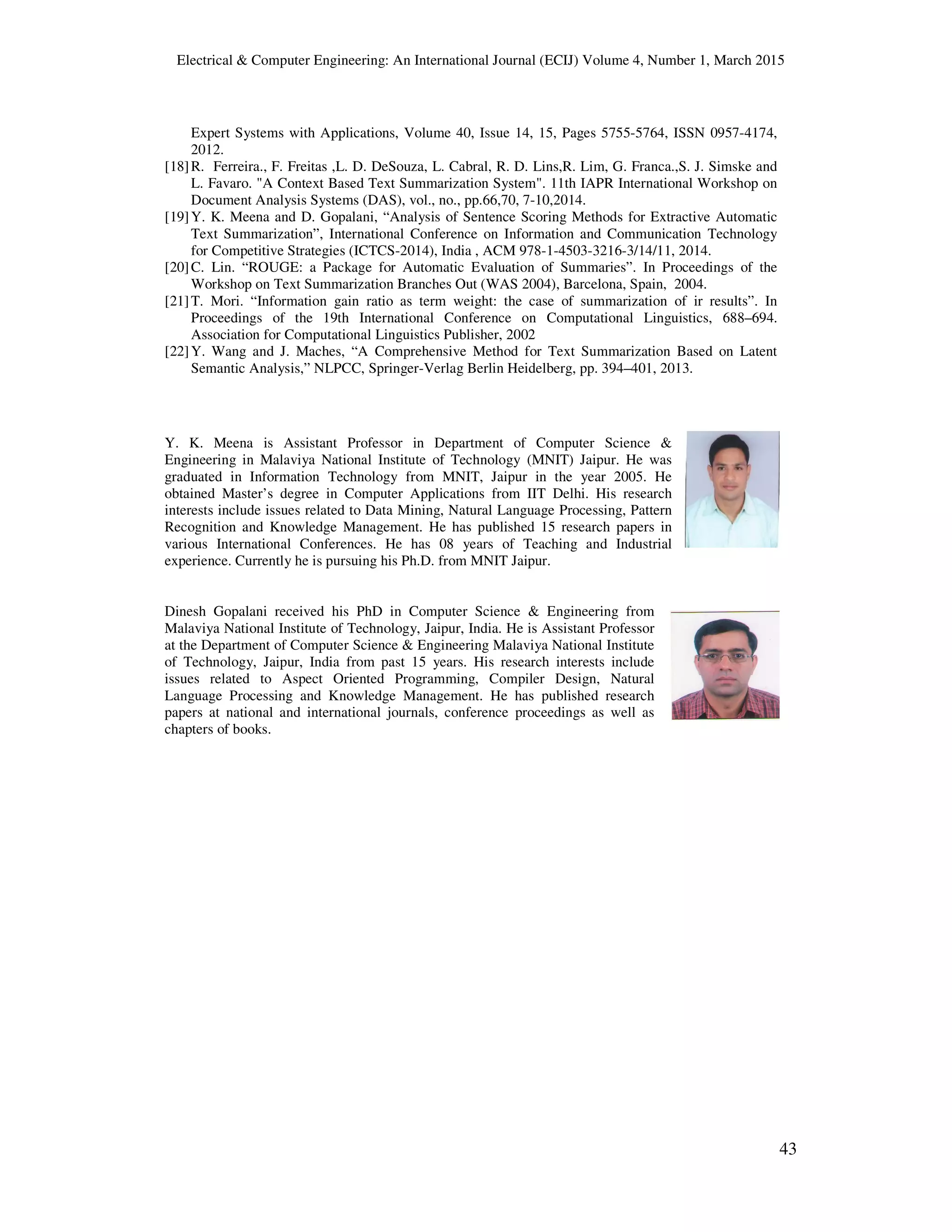 Electrical & Computer Engineering: An International Journal (ECIJ) Volume 4, Number 1, March 2015
43
Expert Systems with Applications, Volume 40, Issue 14, 15, Pages 5755-5764, ISSN 0957-4174,
2012.
[18]R. Ferreira., F. Freitas ,L. D. DeSouza, L. Cabral, R. D. Lins,R. Lim, G. Franca.,S. J. Simske and
L. Favaro. "A Context Based Text Summarization System". 11th IAPR International Workshop on
Document Analysis Systems (DAS), vol., no., pp.66,70, 7-10,2014.
[19]Y. K. Meena and D. Gopalani, “Analysis of Sentence Scoring Methods for Extractive Automatic
Text Summarization”, International Conference on Information and Communication Technology
for Competitive Strategies (ICTCS-2014), India , ACM 978-1-4503-3216-3/14/11, 2014.
[20]C. Lin. “ROUGE: a Package for Automatic Evaluation of Summaries”. In Proceedings of the
Workshop on Text Summarization Branches Out (WAS 2004), Barcelona, Spain, 2004.
[21]T. Mori. “Information gain ratio as term weight: the case of summarization of ir results”. In
Proceedings of the 19th International Conference on Computational Linguistics, 688–694.
Association for Computational Linguistics Publisher, 2002
[22]Y. Wang and J. Maches, “A Comprehensive Method for Text Summarization Based on Latent
Semantic Analysis,” NLPCC, Springer-Verlag Berlin Heidelberg, pp. 394–401, 2013.
Y. K. Meena is Assistant Professor in Department of Computer Science &
Engineering in Malaviya National Institute of Technology (MNIT) Jaipur. He was
graduated in Information Technology from MNIT, Jaipur in the year 2005. He
obtained Master’s degree in Computer Applications from IIT Delhi. His research
interests include issues related to Data Mining, Natural Language Processing, Pattern
Recognition and Knowledge Management. He has published 15 research papers in
various International Conferences. He has 08 years of Teaching and Industrial
experience. Currently he is pursuing his Ph.D. from MNIT Jaipur.
Dinesh Gopalani received his PhD in Computer Science & Engineering from
Malaviya National Institute of Technology, Jaipur, India. He is Assistant Professor
at the Department of Computer Science & Engineering Malaviya National Institute
of Technology, Jaipur, India from past 15 years. His research interests include
issues related to Aspect Oriented Programming, Compiler Design, Natural
Language Processing and Knowledge Management. He has published research
papers at national and international journals, conference proceedings as well as
chapters of books.
 