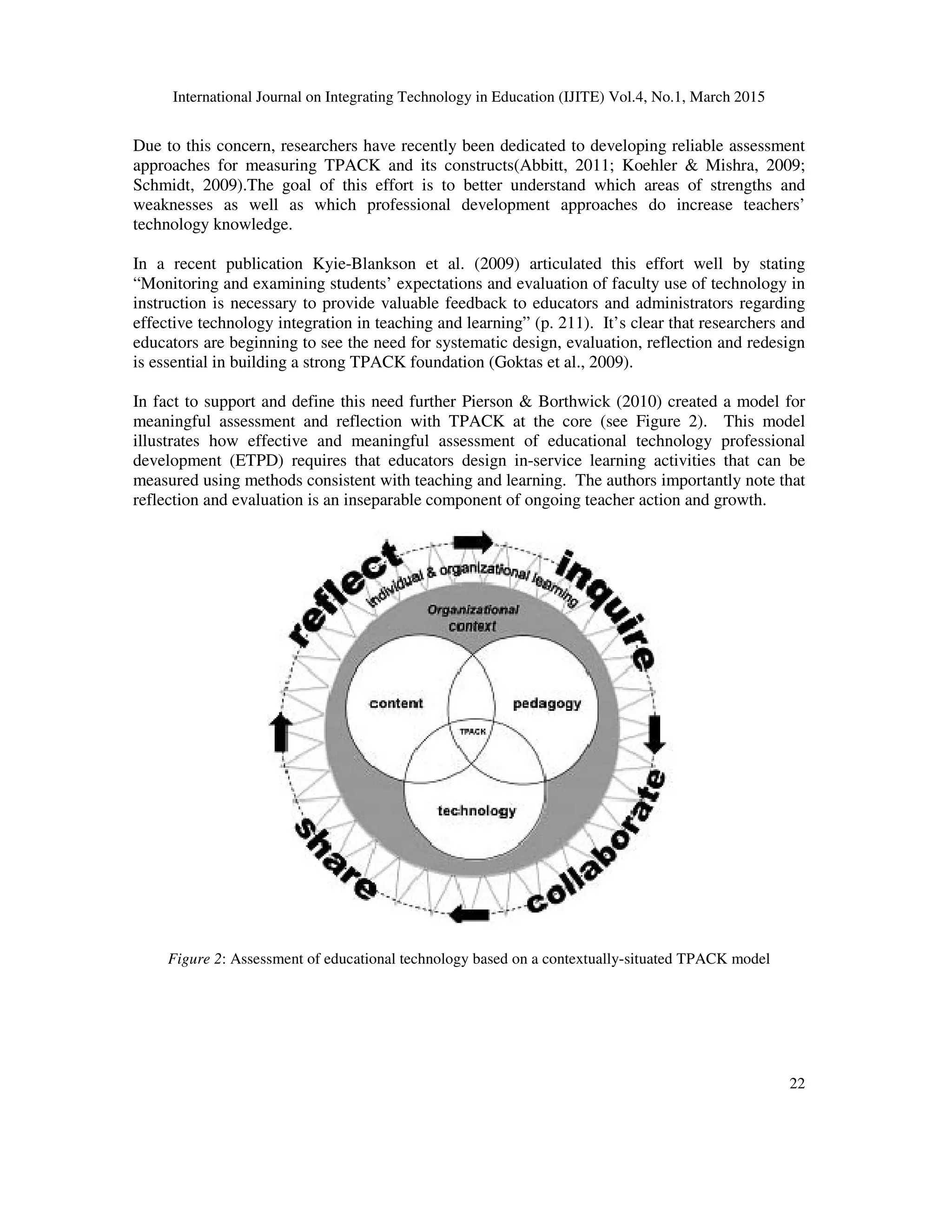 International Journal on Integrating Technology in Education (IJITE) Vol.4, No.1, March 2015
22
Due to this concern, researchers have recently been dedicated to developing reliable assessment
approaches for measuring TPACK and its constructs(Abbitt, 2011; Koehler & Mishra, 2009;
Schmidt, 2009).The goal of this effort is to better understand which areas of strengths and
weaknesses as well as which professional development approaches do increase teachers’
technology knowledge.
In a recent publication Kyie-Blankson et al. (2009) articulated this effort well by stating
“Monitoring and examining students’ expectations and evaluation of faculty use of technology in
instruction is necessary to provide valuable feedback to educators and administrators regarding
effective technology integration in teaching and learning” (p. 211). It’s clear that researchers and
educators are beginning to see the need for systematic design, evaluation, reflection and redesign
is essential in building a strong TPACK foundation (Goktas et al., 2009).
In fact to support and define this need further Pierson & Borthwick (2010) created a model for
meaningful assessment and reflection with TPACK at the core (see Figure 2). This model
illustrates how effective and meaningful assessment of educational technology professional
development (ETPD) requires that educators design in-service learning activities that can be
measured using methods consistent with teaching and learning. The authors importantly note that
reflection and evaluation is an inseparable component of ongoing teacher action and growth.
Figure 2: Assessment of educational technology based on a contextually-situated TPACK model
 