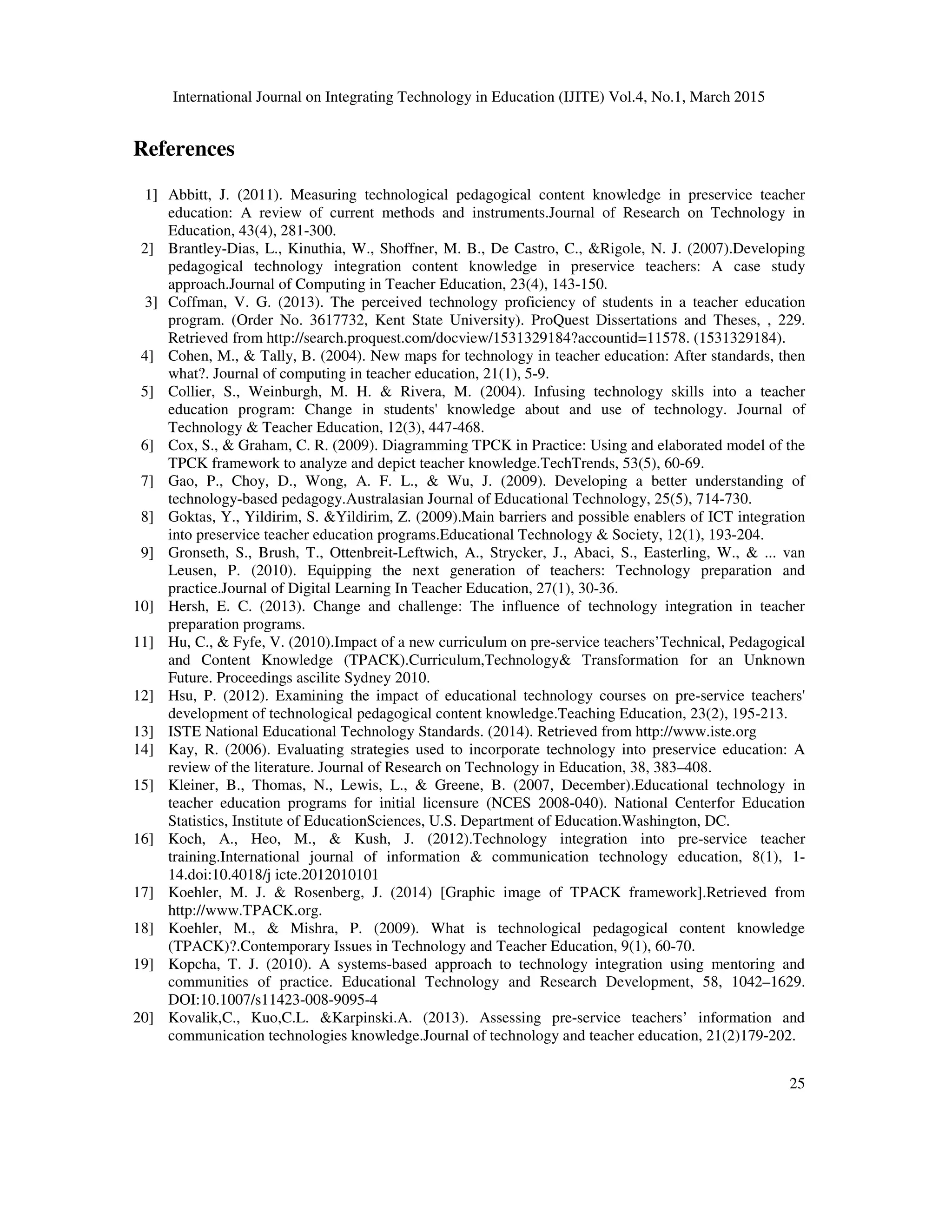 International Journal on Integrating Technology in Education (IJITE) Vol.4, No.1, March 2015
25
References
1] Abbitt, J. (2011). Measuring technological pedagogical content knowledge in preservice teacher
education: A review of current methods and instruments.Journal of Research on Technology in
Education, 43(4), 281-300.
2] Brantley-Dias, L., Kinuthia, W., Shoffner, M. B., De Castro, C., &Rigole, N. J. (2007).Developing
pedagogical technology integration content knowledge in preservice teachers: A case study
approach.Journal of Computing in Teacher Education, 23(4), 143-150.
3] Coffman, V. G. (2013). The perceived technology proficiency of students in a teacher education
program. (Order No. 3617732, Kent State University). ProQuest Dissertations and Theses, , 229.
Retrieved from http://search.proquest.com/docview/1531329184?accountid=11578. (1531329184).
4] Cohen, M., & Tally, B. (2004). New maps for technology in teacher education: After standards, then
what?. Journal of computing in teacher education, 21(1), 5-9.
5] Collier, S., Weinburgh, M. H. & Rivera, M. (2004). Infusing technology skills into a teacher
education program: Change in students' knowledge about and use of technology. Journal of
Technology & Teacher Education, 12(3), 447-468.
6] Cox, S., & Graham, C. R. (2009). Diagramming TPCK in Practice: Using and elaborated model of the
TPCK framework to analyze and depict teacher knowledge.TechTrends, 53(5), 60-69.
7] Gao, P., Choy, D., Wong, A. F. L., & Wu, J. (2009). Developing a better understanding of
technology-based pedagogy.Australasian Journal of Educational Technology, 25(5), 714-730.
8] Goktas, Y., Yildirim, S. &Yildirim, Z. (2009).Main barriers and possible enablers of ICT integration
into preservice teacher education programs.Educational Technology & Society, 12(1), 193-204.
9] Gronseth, S., Brush, T., Ottenbreit-Leftwich, A., Strycker, J., Abaci, S., Easterling, W., & ... van
Leusen, P. (2010). Equipping the next generation of teachers: Technology preparation and
practice.Journal of Digital Learning In Teacher Education, 27(1), 30-36.
10] Hersh, E. C. (2013). Change and challenge: The influence of technology integration in teacher
preparation programs.
11] Hu, C., & Fyfe, V. (2010).Impact of a new curriculum on pre-service teachers’Technical, Pedagogical
and Content Knowledge (TPACK).Curriculum,Technology& Transformation for an Unknown
Future. Proceedings ascilite Sydney 2010.
12] Hsu, P. (2012). Examining the impact of educational technology courses on pre-service teachers'
development of technological pedagogical content knowledge.Teaching Education, 23(2), 195-213.
13] ISTE National Educational Technology Standards. (2014). Retrieved from http://www.iste.org
14] Kay, R. (2006). Evaluating strategies used to incorporate technology into preservice education: A
review of the literature. Journal of Research on Technology in Education, 38, 383–408.
15] Kleiner, B., Thomas, N., Lewis, L., & Greene, B. (2007, December).Educational technology in
teacher education programs for initial licensure (NCES 2008-040). National Centerfor Education
Statistics, Institute of EducationSciences, U.S. Department of Education.Washington, DC.
16] Koch, A., Heo, M., & Kush, J. (2012).Technology integration into pre-service teacher
training.International journal of information & communication technology education, 8(1), 1-
14.doi:10.4018/j icte.2012010101
17] Koehler, M. J. & Rosenberg, J. (2014) [Graphic image of TPACK framework].Retrieved from
http://www.TPACK.org.
18] Koehler, M., & Mishra, P. (2009). What is technological pedagogical content knowledge
(TPACK)?.Contemporary Issues in Technology and Teacher Education, 9(1), 60-70.
19] Kopcha, T. J. (2010). A systems-based approach to technology integration using mentoring and
communities of practice. Educational Technology and Research Development, 58, 1042–1629.
DOI:10.1007/s11423-008-9095-4
20] Kovalik,C., Kuo,C.L. &Karpinski.A. (2013). Assessing pre-service teachers’ information and
communication technologies knowledge.Journal of technology and teacher education, 21(2)179-202.
 