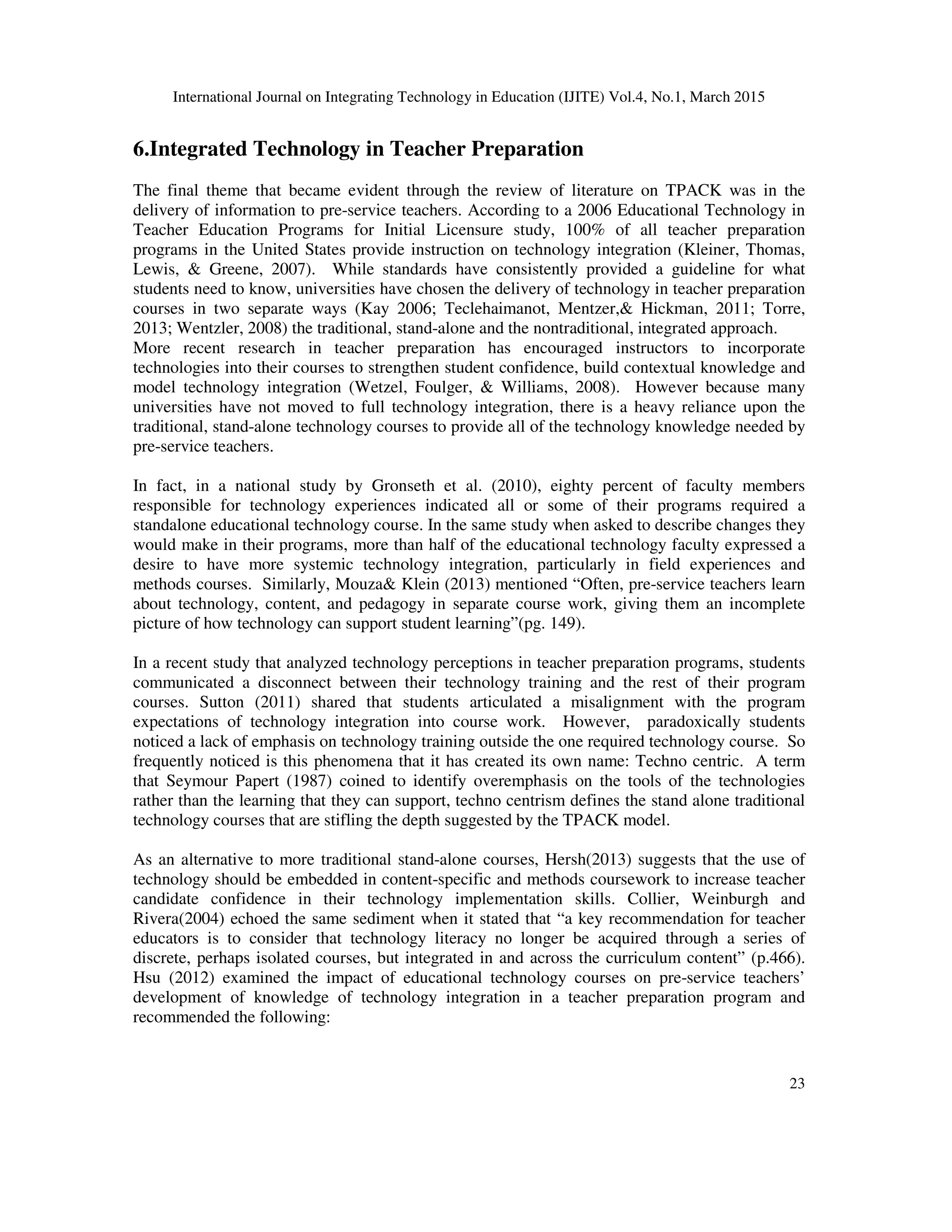 International Journal on Integrating Technology in Education (IJITE) Vol.4, No.1, March 2015
23
6.Integrated Technology in Teacher Preparation
The final theme that became evident through the review of literature on TPACK was in the
delivery of information to pre-service teachers. According to a 2006 Educational Technology in
Teacher Education Programs for Initial Licensure study, 100% of all teacher preparation
programs in the United States provide instruction on technology integration (Kleiner, Thomas,
Lewis, & Greene, 2007). While standards have consistently provided a guideline for what
students need to know, universities have chosen the delivery of technology in teacher preparation
courses in two separate ways (Kay 2006; Teclehaimanot, Mentzer,& Hickman, 2011; Torre,
2013; Wentzler, 2008) the traditional, stand-alone and the nontraditional, integrated approach.
More recent research in teacher preparation has encouraged instructors to incorporate
technologies into their courses to strengthen student confidence, build contextual knowledge and
model technology integration (Wetzel, Foulger, & Williams, 2008). However because many
universities have not moved to full technology integration, there is a heavy reliance upon the
traditional, stand-alone technology courses to provide all of the technology knowledge needed by
pre-service teachers.
In fact, in a national study by Gronseth et al. (2010), eighty percent of faculty members
responsible for technology experiences indicated all or some of their programs required a
standalone educational technology course. In the same study when asked to describe changes they
would make in their programs, more than half of the educational technology faculty expressed a
desire to have more systemic technology integration, particularly in field experiences and
methods courses. Similarly, Mouza& Klein (2013) mentioned “Often, pre-service teachers learn
about technology, content, and pedagogy in separate course work, giving them an incomplete
picture of how technology can support student learning”(pg. 149).
In a recent study that analyzed technology perceptions in teacher preparation programs, students
communicated a disconnect between their technology training and the rest of their program
courses. Sutton (2011) shared that students articulated a misalignment with the program
expectations of technology integration into course work. However, paradoxically students
noticed a lack of emphasis on technology training outside the one required technology course. So
frequently noticed is this phenomena that it has created its own name: Techno centric. A term
that Seymour Papert (1987) coined to identify overemphasis on the tools of the technologies
rather than the learning that they can support, techno centrism defines the stand alone traditional
technology courses that are stifling the depth suggested by the TPACK model.
As an alternative to more traditional stand-alone courses, Hersh(2013) suggests that the use of
technology should be embedded in content-specific and methods coursework to increase teacher
candidate confidence in their technology implementation skills. Collier, Weinburgh and
Rivera(2004) echoed the same sediment when it stated that “a key recommendation for teacher
educators is to consider that technology literacy no longer be acquired through a series of
discrete, perhaps isolated courses, but integrated in and across the curriculum content” (p.466).
Hsu (2012) examined the impact of educational technology courses on pre-service teachers’
development of knowledge of technology integration in a teacher preparation program and
recommended the following:
 