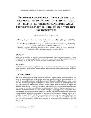 International Journal of Recent advances in Physics (IJRAP) Vol.4, No.1, February 2015
DOI : 10.14810/ijrap.2015.4103 43
OPTIMIZATION OF DOPANT DIFFUSION AND ION
IMPLANTATION TO INCREASE INTEGRATION RATE
OF FIELD-EFFECT HETEROTRANSISTORS. AN AP-
PROACH TO SIMPLIFY CONSTRUCTION OF THE HET-
EROTRANSISTORS
E.L. Pankratov1,3
, E.A. Bulaeva1,2
1
Nizhny Novgorod State University, 23 Gagarin avenue, Nizhny Novgorod, 603950,
Russia
2
Nizhny Novgorod State University of Architecture and Civil Engineering, 65 Il'insky
street, Nizhny Novgorod, 603950, Russia
3
Nizhny Novgorod Academy of the Ministry of Internal Affairs of Russia, 3 Ankudi-
novskoe Shosse, Nizhny Novgorod, 603950, Russia
ABSTRACT
In this work we introduce an approach to decrease dimensions of a field-effect heterotransistors. The ap-
proach based on manufacturing field-effect transistors in heterostructures and optimization of technologi-
cal processes. At the same time we consider possibility to simplify their constructions.
KEYWORDS
Field-effect heterotransistors; simplification of construction of heterotransistors; increasing integration
rate of transistors; optimization of manufacturing of heterotransistors; analytical modelling of technologi-
cal process
1. INTRODUCTION
One of the actual questions of the solid state electronics is increasing of integration rate of ele-
ments of integrated circuits [1-14]. At the same time with decreasing of integration rate of ele-
ments of integrated circuits one can find decreasing of dimensions of the elements. In the present
time it is known several approaches to decrease dimensions of elements of integrated circuits and
their discrete analogs. Two of them are laser and microwave types of annealing of dopants and
radiation defects [15-17]. Using this approaches leads to generation inhomogenous distribution of
temperature in annealed materials. Just this inhomogeneity leads to decreasing dimensions of
elements of integrated circuits and their discrete analogs. Another approach to decrease the above
dimensions is doping required areas of epitaxial layers of heterostructures by dopant diffusion or
ion implantation. However optimization of annealing of dopant and/or radiation defects is re-
quired in this case [18,19]. It is also attracted an interest radiation processing of doped materials.
The processing leads to changing distribution of concentration of dopants [20]. The changing
could also leads to decrease dimensions of elements of integrated circuits and their discrete ana-
logs [21-23].
 