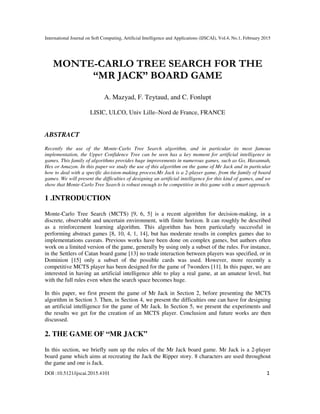 International Journal on Soft Computing, Artificial Intelligence and Applications (IJSCAI), Vol.4, No.1, February 2015
DOI :10.5121/ijscai.2015.4101 1
MONTE-CARLO TREE SEARCH FOR THE
“MR JACK” BOARD GAME
A. Mazyad, F. Teytaud, and C. Fonlupt
LISIC, ULCO, Univ Lille–Nord de France, FRANCE
ABSTRACT
Recently the use of the Monte-Carlo Tree Search algorithm, and in particular its most famous
implementation, the Upper Confidence Tree can be seen has a key moment for artificial intelligence in
games. This family of algorithms provides huge improvements in numerous games, such as Go, Havannah,
Hex or Amazon. In this paper we study the use of this algorithm on the game of Mr Jack and in particular
how to deal with a specific decision-making process.Mr Jack is a 2-player game, from the family of board
games. We will present the difficulties of designing an artificial intelligence for this kind of games, and we
show that Monte-Carlo Tree Search is robust enough to be competitive in this game with a smart approach.
1 .INTRODUCTION
Monte-Carlo Tree Search (MCTS) [9, 6, 5] is a recent algorithm for decision-making, in a
discrete, observable and uncertain environment, with finite horizon. It can roughly be described
as a reinforcement learning algorithm. This algorithm has been particularly successful in
performing abstract games [8, 10, 4, 1, 14], but has moderate results in complex games due to
implementations caveats. Previous works have been done on complex games, but authors often
work on a limited version of the game, generally by using only a subset of the rules. For instance,
in the Settlers of Catan board game [13] no trade interaction between players was specified, or in
Dominion [15] only a subset of the possible cards was used. However, more recently a
competitive MCTS player has been designed for the game of 7wonders [11]. In this paper, we are
interested in having an artificial intelligence able to play a real game, at an amateur level, but
with the full rules even when the search space becomes huge.
In this paper, we first present the game of Mr Jack in Section 2, before presenting the MCTS
algorithm in Section 3. Then, in Section 4, we present the difficulties one can have for designing
an artificial intelligence for the game of Mr Jack. In Section 5, we present the experiments and
the results we get for the creation of an MCTS player. Conclusion and future works are then
discussed.
2. THE GAME OF “MR JACK”
In this section, we briefly sum up the rules of the Mr Jack board game. Mr Jack is a 2-player
board game which aims at recreating the Jack the Ripper story. 8 characters are used throughout
the game and one is Jack.
 