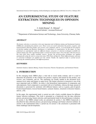 International Journal on Soft Computing, Artificial Intelligence and Applications (IJSCAI), Vol.4, No.1, February 2015
DOI :10.5121/ijscai.2015.4102 15
AN EXPERIMENTAL STUDY OF FEATURE
EXTRACTION TECHNIQUES IN OPINION
MINING
J. Ashok Kumar1
, S. Abirami2
Research Scholar1
, Assistant Professor2
1, 2
Department of Information Science and Technology, Anna University, Chennai, India
ABSTRACT
The feature selection or extraction is the most important task in Opinion mining and Sentimental Analysis
(OSMA) for calculating the polarity score. These scores are used to determine the positive, negative, and
neutral polarity about the product, user reviews, user comments, and etc., in social media for the purpose
of decision making and Business Intelligence to individuals or organizations. In this paper, we have
performed an experimental study for different feature extraction or selection techniques available for
opinion mining task. This experimental study is carried out in four stages. First, the data collection process
has been done from readily available sources. Second, the pre-processing techniques are applied
automatically using the tools to extract the terms, POS (Parts-of-Speech). Third, different feature selection
or extraction techniques are applied over the content. Finally, the empirical study is carried out for
analyzing the sentiment polarity with different features.
KEYWORDS
Sentiment Analysis, Opinion Mining, Feature Extraction, Polarity Classification, and Sentiment Polarity
1. INTRODUCTION
In this emerging trend, OMSA plays a vital role in social media contents, and it is used to
determine the polarities of the contents into positive, negative and neutral for the product, user
reviews, user comments, and etc. The sentiments are usually studied at the document level,
sentence level, entity and feature or aspect level. The feature selection or extraction is one of the
most important tasks in OMSA. An entity is the hierarchical representation of components and
subcomponents. Each component is associated with set of attributes, whereas the large amount of
documents is processed for sentiment with different features such as n-grams, part-of-speech,
location based features, lexicon based features, syntactic features, structural or discourse features,
and etc., [10].
In this paper, the experimental study is carried out with a freely available dataset for different
feature selection techniques. This work is presented as a framework into the data collection
process, pre-processing, feature selection, and experimental study for the performance evaluation.
In section 2, the OMSA related works are presented. In section 3, the OMSA framework is
described for data collection process, pre-processing technique and feature selection methods. In
section 4, the experimental study is carried out. In section 5, the conclusion is presented with
future challenges and developments.
 