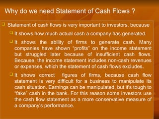  Statement of cash flows is very important to investors, because
 It shows how much actual cash a company has generated.
 It shows the ability of firms to generate cash. Many
companies have shown “profits” on the income statement
but struggled later because of insufficient cash flows.
Because, the income statement includes non-cash revenues
or expenses, which the statement of cash flows excludes.
 It shows correct figures of firms, because cash flow
statement is very difficult for a business to manipulate its
cash situation. Earnings can be manipulated, but it's tough to
“fake” cash in the bank. For this reason some investors use
the cash flow statement as a more conservative measure of
a company's performance.
Why do we need Statement of Cash Flows ?
 