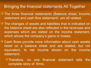 The three financial statements (Balance sheet, Income
statement and cash flow statement) are all related.
 The changes of assets and liabilities that is indicated on
the balance sheet are also reflected in the revenues and
expenses which are stated on the income statement,
which shows the company’s gains or losses.
 Cash flows provide more information about cash assets
listed on a balance sheet and are related, but not
equivalent, to net income shown on the income
statement.
 Therefore, no one financial statement tells the
complete story of firms.
Bringing the financial statements All Together
 