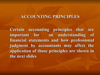 ACCOUNTING PRINCIPLES
ACCOUNTING PRINCIPLES
Certain accounting principles that are
Certain accounting principles that are
important for an understanding of
important for an understanding of
financial statements and how professional
financial statements and how professional
judgment by accountants may affect the
judgment by accountants may affect the
application of those principles are shown in
application of those principles are shown in
the next slides
the next slides
 