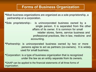 Forms of Business Organization
Most business organizations are organized as a sole proprietorship, a
partnership or a corporation.
Sole proprietorship:- is unincorporated business owned by a
single person. It is separated from the other
affairs of its owner. It is common for small
retailer stores, farms, service business and
professional practices, like in law, medicine and
accounting.
Partnership: is unincorporated business owned by two or more
persons agree to act as partners (co-owners). It is widely
used for small business.
Corporation: is a type of business organization that is recognized
under the law as an entity separate from its owners.
GAAP can be applied to the financial statements of all three forms of
organization.
 