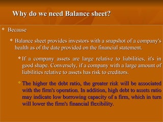 Why do we need Balance sheet?
Why do we need Balance sheet?
 Because
Because
 Balance sheet provides investors with a snapshot of a company's
Balance sheet provides investors with a snapshot of a company's
health as of the date provided on the financial statement.
health as of the date provided on the financial statement.
 If a company assets are large relative to liabilities, it's in
If a company assets are large relative to liabilities, it's in
good shape. Conversely, if a company with a large amount of
good shape. Conversely, if a company with a large amount of
liabilities relative to assets has risk to creditors.
liabilities relative to assets has risk to creditors.
 The higher the debt ratio, the greater risk will be associated
The higher the debt ratio, the greater risk will be associated
with the firm's operation. In addition, high debt to assets ratio
with the firm's operation. In addition, high debt to assets ratio
may indicate low borrowing capacity of a firm, which in turn
may indicate low borrowing capacity of a firm, which in turn
will lower the firm's financial flexibility.
will lower the firm's financial flexibility.
 
