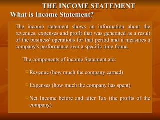 THE INCOME STATEMENT
THE INCOME STATEMENT
What is Income Statement?
What is Income Statement?

The income statement shows an information about the
The income statement shows an information about the
revenues, expenses and profit that was generated as a result
revenues, expenses and profit that was generated as a result
of the business' operations for that period and it measures a
of the business' operations for that period and it measures a
company's performance over a specific time frame.
company's performance over a specific time frame.

The components of income Statement are:
The components of income Statement are:
 Revenue (how much the company earned)
Revenue (how much the company earned)

Expenses (how much the company has spent)
Expenses (how much the company has spent)
 Net Income before and after Tax (the profits of the
Net Income before and after Tax (the profits of the
company)
company)
 