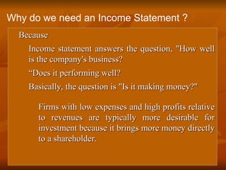 
Because
Because
 Income statement answers the question, "How well
Income statement answers the question, "How well
is the company's business?
is the company's business?

“
“Does it performing well?
Does it performing well?

Basically, the question is "Is it making money?"
Basically, the question is "Is it making money?"

Firms with low expenses and high profits relative
Firms with low expenses and high profits relative
to revenues are typically more desirable for
to revenues are typically more desirable for
investment because it brings more money directly
investment because it brings more money directly
to a shareholder.
to a shareholder.
Why do we need an Income Statement ?
 