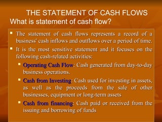 
The statement of cash flows represents a record of a
The statement of cash flows represents a record of a
business' cash inflows and outflows over a period of time.
business' cash inflows and outflows over a period of time.

It is the most sensitive statement and it focuses on the
It is the most sensitive statement and it focuses on the
following cash-related activities:
following cash-related activities:

Operating Cash Flow
Operating Cash Flow: Cash generated from day-to-day
: Cash generated from day-to-day
business operations.
business operations.

Cash from Investing
Cash from Investing: Cash used for investing in assets,
: Cash used for investing in assets,
as well as the proceeds from the sale of other
as well as the proceeds from the sale of other
businesses, equipment or long-term assets
businesses, equipment or long-term assets

Cash from financing
Cash from financing: Cash paid or received from the
: Cash paid or received from the
issuing and borrowing of funds
issuing and borrowing of funds
THE STATEMENT OF CASH FLOWS
What is statement of cash flow?
 