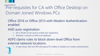 MANAGEABILITY
Pre-requisites for CA with Office Desktop on
Domain Joined Windows PCs
Office 2016 or Office 2013 with Modern Authentication
enabled
AAD auto-registration
■ GP or SCCM can be used to enable auto-registration
■ Windows 7 requires an MSI to be deployed
ADFS claims rules to block down-level Office from
external network locations
■ In near future, EXO and SPO will expose PS cmdlets to disable non-modern authentication
 