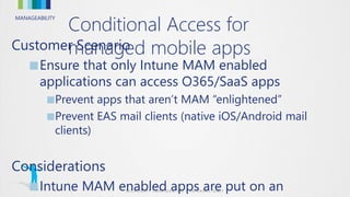 MANAGEABILITY
Customer Scenario
■Ensure that only Intune MAM enabled
applications can access O365/SaaS apps
■Prevent apps that aren’t MAM “enlightened”
■Prevent EAS mail clients (native iOS/Android mail
clients)
Considerations
■Intune MAM enabled apps are put on an
Conditional Access for
managed mobile apps
 