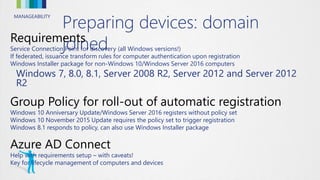 MANAGEABILITY
Preparing devices: domain
joinedService Connection Point for discovery (all Windows versions!)
If federated, issuance transform rules for computer authentication upon registration
Windows Installer package for non-Windows 10/Windows Server 2016 computers
Windows 7, 8.0, 8.1, Server 2008 R2, Server 2012 and Server 2012
R2
Windows 10 Anniversary Update/Windows Server 2016 registers without policy set
Windows 10 November 2015 Update requires the policy set to trigger registration
Windows 8.1 responds to policy, can also use Windows Installer package
Help with requirements setup – with caveats!
Key for lifecycle management of computers and devices
 