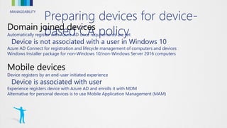MANAGEABILITY
Preparing devices for device-
based CA policyAutomatically register with Azure AD once requirements are set
Device is not associated with a user in Windows 10
Azure AD Connect for registration and lifecycle management of computers and devices
Windows Installer package for non-Windows 10/non-Windows Server 2016 computers
Device registers by an end-user initiated experience
Device is associated with user
Experience registers device with Azure AD and enrolls it with MDM
Alternative for personal devices is to use Mobile Application Management (MAM)
 
