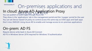 MANAGEABILITY
On-premises applications and
access controlYou can publish on-prem apps through Azure AD
They show in the ‘applications’ tab in the management portal and the ‘myapps’ portal for the user
You can set Device-based CA policy to control access the same way as O365 apps and SaaS apps
Don’t miss: EMS320: Using Azure AD to enable and manage access to on-premises applications
Require device write-back in Azure AD Connect
AD FS in Windows Server 2016 required for Windows 10 authentication
 